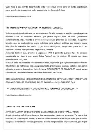 Outro risco é esta corrida desordenada onde você estava pronto para um tombo espetacular,
como também as pessoas que estão se acomodando dentro do ônibus.
Fonte: https://www.ddsonline.com.br
128 - MEDIDAS PREVENTIVAS CONTRA INCÊNDIO FLORESTAL
Visto as condições climáticas e da vegetação em Carajás, sugerimos aos Srs. que observem e
orientem todas as atividades externas que gerem alguma fonte de calor (corte-solda/
esmerilhamento, etc.), visando a prevenção de possíveis princípios de incêndios. Sugerimos
também que os colaboradores sejam instruídos para evitarem práticas que possam causar
princípios de incêndios, tais como: jogar pontas de cigarros, estopa com graxa em locais
indevidos, acender fogo próximo à vegetação ou floresta.
Alertamos também que, próximo à vegetação NÃO é permitido qualquer tipo de atividade
considerada de risco e que sejam feitos "aceros" de no mínimo 02 metros nas áreas
potencialmente perigosas.
N.B.: Em caso de atividades consideradas de risco, sugerimos que sejam colocados no mínimo
02 extintores de incêndio do tipo água pressurizada, próximos aos locais de trabalho, para serem
utilizados em casos de princípios de incêndio. A DIGUB/CORPO DE BOMBEIROS estará ao seu
inteiro dispor caso necessitem de extintores de incêndio para tal fim.
OBS.: AS ÁREAS QUE NECESSITAREM DE EXTINTORES DEVERÃO ENTRAR EM CONTATO
COM A CENTRAL DE BOMBEIROS, PELOS RAMAIS 4112/4333 OU RÁDIO FX.8.
*** VAMOS PREVENIR PARA QUE DEPOIS NÃO TENHAMOS QUE REMEDIAR ***
Fonte: https://www.ddsonline.com.br
129 - ECOLOGIA DO TRABALHO
A PRIMEIRA VITIMA DO DESRESPEITO DAS EMPRESAS É O SEU TRABALHADOR.
A ecologia entrou definitivamente no rol das preocupações diárias da sociedade. Tal momento é
mais do que propício para se colocar em discussão desdobramentos importantes que tem sido,
ou apenas lembrados de forma superficial ou mesmo marginalizados propositalmente, pois fogem
 