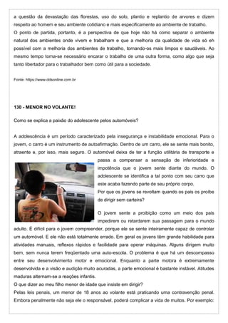 a questão da devastação das florestas, uso do solo, plantio e replantio de arvores e dizem
respeito ao homem e seu ambiente cotidiano e mais especificamente ao ambiente de trabalho.
O ponto de partida, portanto, é a perspectiva de que hoje não há como separar o ambiente
natural dos ambientes onde vivem e trabalham e que a melhoria da qualidade de vida só eh
possível com a melhoria dos ambientes de trabalho, tornando-os mais limpos e saudáveis. Ao
mesmo tempo torna-se necessário encarar o trabalho de uma outra forma, como algo que seja
tanto libertador para o trabalhador bem como útil para a sociedade.
Fonte: https://www.ddsonline.com.br
130 - MENOR NO VOLANTE!
Como se explica a paixão do adolescente pelos automóveis?
A adolescência é um período caracterizado pela insegurança e instabilidade emocional. Para o
jovem, o carro é um instrumento de autoafirmação. Dentro de um carro, ele se sente mais bonito,
atraente e, por isso, mais seguro. O automóvel deixa de ter a função utilitária de transporte e
passa a compensar a sensação de inferioridade e
impotência que o jovem sente diante do mundo. O
adolescente se identifica a tal ponto com seu carro que
este acaba fazendo parte de seu próprio corpo.
Por que os jovens se revoltam quando os pais os proíbe
de dirigir sem carteira?
O jovem sente a proibição como um meio dos pais
impedirem ou retardarem sua passagem para o mundo
adulto. É difícil para o jovem compreender, porque ele se sente inteiramente capaz de controlar
um automóvel. E ele não está totalmente errado. Em geral os jovens têm grande habilidade para
atividades manuais, reflexos rápidos e facilidade para operar máquinas. Alguns dirigem muito
bem, sem nunca terem freqüentado uma auto-escola. O problema é que há um descompasso
entre seu desenvolvimento motor e emocional. Enquanto a parte motora é extremamente
desenvolvida e a visão e audição muito acuradas, a parte emocional é bastante instável. Atitudes
maduras alternam-se a reações infantis.
O que dizer ao meu filho menor de idade que insiste em dirigir?
Pelas leis penais, um menor de 18 anos ao volante está praticando uma contravenção penal.
Embora penalmente não seja ele o responsável, poderá complicar a vida de muitos. Por exemplo:
 