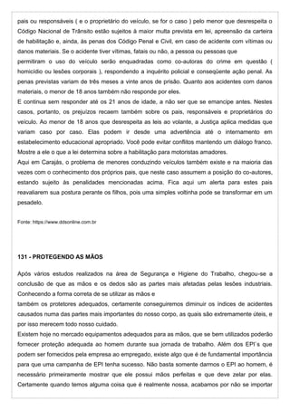 pais ou responsáveis ( e o proprietário do veículo, se for o caso ) pelo menor que desrespeita o
Código Nacional de Trânsito estão sujeitos à maior multa prevista em lei, apreensão da carteira
de habilitação e, ainda, às penas dos Código Penal e Civil, em caso de acidente com vítimas ou
danos materiais. Se o acidente tiver vítimas, fatais ou não, a pessoa ou pessoas que
permitiram o uso do veículo serão enquadradas como co-autoras do crime em questão (
homicídio ou lesões corporais ), respondendo a inquérito policial e conseqüente ação penal. As
penas previstas variam de três meses a vinte anos de prisão. Quanto aos acidentes com danos
materiais, o menor de 18 anos também não responde por eles.
E continua sem responder até os 21 anos de idade, a não ser que se emancipe antes. Nestes
casos, portanto, os prejuízos recaem também sobre os pais, responsáveis e proprietários do
veículo. Ao menor de 18 anos que desrespeita as leis ao volante, a Justiça aplica medidas que
variam caso por caso. Elas podem ir desde uma advertência até o internamento em
estabelecimento educacional apropriado. Você pode evitar conflitos mantendo um diálogo franco.
Mostre a ele o que a lei determina sobre a habilitação para motoristas amadores.
Aqui em Carajás, o problema de menores conduzindo veículos também existe e na maioria das
vezes com o conhecimento dos próprios pais, que neste caso assumem a posição do co-autores,
estando sujeito às penalidades mencionadas acima. Fica aqui um alerta para estes pais
reavaliarem sua postura perante os filhos, pois uma simples voltinha pode se transformar em um
pesadelo.
Fonte: https://www.ddsonline.com.br
131 - PROTEGENDO AS MÃOS
Após vários estudos realizados na área de Segurança e Higiene do Trabalho, chegou-se a
conclusão de que as mãos e os dedos são as partes mais afetadas pelas lesões industriais.
Conhecendo a forma correta de se utilizar as mãos e
também os protetores adequados, certamente conseguiremos diminuir os índices de acidentes
causados numa das partes mais importantes do nosso corpo, as quais são extremamente úteis, e
por isso merecem todo nosso cuidado.
Existem hoje no mercado equipamentos adequados para as mãos, que se bem utilizados poderão
fornecer proteção adequada ao homem durante sua jornada de trabalho. Além dos EPI`s que
podem ser fornecidos pela empresa ao empregado, existe algo que é de fundamental importância
para que uma campanha de EPI tenha sucesso. Não basta somente darmos o EPI ao homem, é
necessário primeiramente mostrar que ele possui mãos perfeitas e que deve zelar por elas.
Certamente quando temos alguma coisa que é realmente nossa, acabamos por não se importar
 