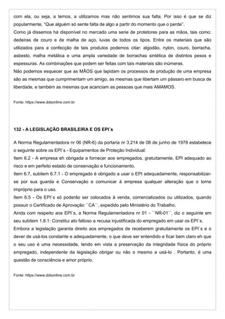 com ela, ou seja, a temos, a utilizamos mas não sentimos sua falta. Por isso é que se diz
popularmente, “Que alguém só sente falta de algo a partir do momento que o perde”.
Como já dissemos há disponível no mercado uma serie de protetores para as mãos, tais como:
dedeiras de couro e de malha de aço, luvas de todos os tipos. Entre os materiais que são
utilizados para a confecção de tais produtos podemos citar: algodão, nylon, couro, borracha,
asbesto, malha metálica e uma ampla variedade de borrachas sintética de distintos pesos e
espessuras. As combinações que podem ser feitas com tais materiais são inúmeras.
Não podemos esquecer que as MÃOS que lapidam os processos de produção de uma empresa
são as mesmas que cumprimentam um amigo, as mesmas que libertam um pássaro em busca de
liberdade, e também as mesmas que acariciam as pessoas que mais AMAMOS.
Fonte: https://www.ddsonline.com.br
132 - A LEGISLAÇÃO BRASILEIRA E OS EPI`s
A Norma Regulamentadora nr 06 (NR-6) da portaria nr 3.214 de 08 de junho de 1978 estabelece
o seguinte sobre os EPI`s - Equipamentos de Proteção Individual:
Item 6.2 - A empresa eh obrigada a fornecer aos empregados, gratuitamente, EPI adequado ao
risco e em perfeito estado de conservação e funcionamento.
Item 6.7, subitem 6.7.1 - O empregado é obrigado a usar o EPI adequadamente, responsabilizar-
se por sua guarda e Conservação e comunicar à empresa qualquer alteração que o torne
impróprio para o uso.
Item 6.5 - Os EPI`s só poderão ser colocados à venda, comercializados ou utilizados, quando
possuir o Certificado de Aprovação ``CA``, expedido pelo Ministério do Trabalho.
Ainda com respeito aos EPI`s, a Norma Regulamentadora nr 01 - ``NR-01``, diz o seguinte em
seu subitem 1.8.1: Constitui ato faltoso a recusa injustificada do empregado em usar os EPI`s.
Embora a legislação garanta direito aos empregados de receberem gratuitamente os EPI`s e o
dever de usá-los constante e adequadamente, o que deve ser entendido e ficar bem claro eh que
o seu uso é uma necessidade, tendo em vista a preservação da integridade física do próprio
empregado, independente da legislação obrigar ou não o mesmo a usá-lo . Portanto, é uma
questão de consciência e amor próprio.
Fonte: https://www.ddsonline.com.br
 