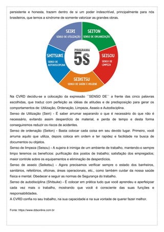 persistente e honesta, trazem dentro de si um poder indescritível, principalmente para nós
brasileiros, que temos a síndrome de somente valorizar as grandes obras.
Na CVRD decidiu-se a colocação da expressão ``SENSO DE`` a frente das cinco palavras
escolhidas, que traduz com perfeição as idéias de atitudes e de predisposição para gerar os
comportamentos de: Utilização, Ordenação, Limpeza, Asseio e Autodisciplina.
Senso de Utilização (Seiri) - É saber arrumar separando o que é necessário do que não é
necessário, evitando assim desperdício de material, e perda de tempo e desta forma
conseguiremos reduzir os riscos de acidentes.
Senso de ordenação (Seiton) - Basta colocar cada coisa em seu devido lugar. Primeiro, você
arruma aquilo que utiliza, depois coloca em ordem e ter rapidez e facilidade na busca de
documentos ou objetos.
Senso de limpeza (Seisou) - A sujeira é inimiga de um ambiente de trabalho, mantendo-o sempre
limpo teremos os benefícios: purificação dos postos de trabalho; satisfação dos empregados;
maior controle sobre os equipamentos e eliminação de desperdícios.
Senso de asseio (Seiketsu) - Agora precisamos verificar sempre o estado dos banheiros,
sanitários, refeitórios, oficinas, áreas operacionais, etc., como também cuidar da nossa saúde
física e mental. Obedecer e seguir as normas de Segurança do trabalho.
Senso de autodisciplina (Shitsuke) - É colocar em prática tudo que você aprendeu e aperfeiçoar
cada vez mais o trabalho, mostrando que você é consciente das suas funções e
responsabilidades.
A CVRD confia no seu trabalho, na sua capacidade e na sua vontade de querer fazer melhor.
Fonte: https://www.ddsonline.com.br
 