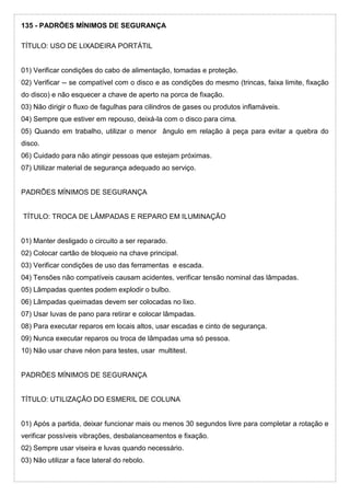 135 - PADRÕES MÍNIMOS DE SEGURANÇA
TÍTULO: USO DE LIXADEIRA PORTÁTIL
01) Verificar condições do cabo de alimentação, tomadas e proteção.
02) Verificar -- se compatível com o disco e as condições do mesmo (trincas, faixa limite, fixação
do disco) e não esquecer a chave de aperto na porca de fixação.
03) Não dirigir o fluxo de fagulhas para cilindros de gases ou produtos inflamáveis.
04) Sempre que estiver em repouso, deixá-la com o disco para cima.
05) Quando em trabalho, utilizar o menor ângulo em relação à peça para evitar a quebra do
disco.
06) Cuidado para não atingir pessoas que estejam próximas.
07) Utilizar material de segurança adequado ao serviço.
PADRÕES MÍNIMOS DE SEGURANÇA
TÍTULO: TROCA DE LÂMPADAS E REPARO EM ILUMINAÇÃO
01) Manter desligado o circuito a ser reparado.
02) Colocar cartão de bloqueio na chave principal.
03) Verificar condições de uso das ferramentas e escada.
04) Tensões não compatíveis causam acidentes, verificar tensão nominal das lâmpadas.
05) Lâmpadas quentes podem explodir o bulbo.
06) Lâmpadas queimadas devem ser colocadas no lixo.
07) Usar luvas de pano para retirar e colocar lâmpadas.
08) Para executar reparos em locais altos, usar escadas e cinto de segurança.
09) Nunca executar reparos ou troca de lâmpadas uma só pessoa.
10) Não usar chave néon para testes, usar multitest.
PADRÕES MÍNIMOS DE SEGURANÇA
TÍTULO: UTILIZAÇÃO DO ESMERIL DE COLUNA
01) Após a partida, deixar funcionar mais ou menos 30 segundos livre para completar a rotação e
verificar possíveis vibrações, desbalanceamentos e fixação.
02) Sempre usar viseira e luvas quando necessário.
03) Não utilizar a face lateral do rebolo.
 