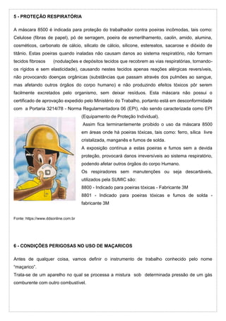5 - PROTEÇÃO RESPIRATÓRIA
A máscara 8500 é indicada para proteção do trabalhador contra poeiras incômodas, tais como:
Celulose (fibras de papel), pó de serragem, poeira de esmerilhamento, caolin, amido, alumina,
cosméticos, carbonato de cálcio, silicato de cálcio, silicone, estereatos, sacarose e dióxido de
titânio. Estas poeiras quando inaladas não causam danos ao sistema respiratório, não formam
tecidos fibrosos (nodulações e depósitos tecidos que recobrem as vias respiratórias, tornando-
os rígidos e sem elasticidade), causando nestes tecidos apenas reações alérgicas reversíveis,
não provocando doenças orgânicas (substâncias que passam através dos pulmões ao sangue,
mas afetando outros órgãos do corpo humano) e não produzindo efeitos tóxicos pôr serem
facilmente excretados pelo organismo, sem deixar resíduos. Esta máscara não possui o
certificado de aprovação expedido pelo Ministério do Trabalho, portanto está em desconformidade
com a Portaria 3214/78 - Norma Regulamentadora 06 (EPI), não sendo caracterizada como EPI
(Equipamento de Proteção Individual).
Assim fica terminantemente proibido o uso da máscara 8500
em áreas onde há poeiras tóxicas, tais como: ferro, sílica livre
cristalizada, manganês e fumos de solda.
A exposição contínua a estas poeiras e fumos sem a devida
proteção, provocará danos irreversíveis ao sistema respiratório,
podendo afetar outros órgãos do corpo Humano.
Os respiradores sem manutenções ou seja descartáveis,
utilizados pela SUMIC são:
8800 - Indicado para poeiras tóxicas - Fabricante 3M
8801 - Indicado para poeiras tóxicas e fumos de solda -
fabricante 3M
Fonte: https://www.ddsonline.com.br
6 - CONDIÇÕES PERIGOSAS NO USO DE MAÇARICOS
Antes de qualquer coisa, vamos definir o instrumento de trabalho conhecido pelo nome
“maçarico”.
Trata-se de um aparelho no qual se processa a mistura sob determinada pressão de um gás
comburente com outro combustível.
 