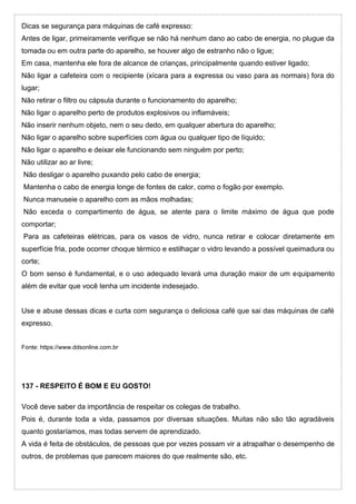 Dicas se segurança para máquinas de café expresso:
Antes de ligar, primeiramente verifique se não há nenhum dano ao cabo de energia, no plugue da
tomada ou em outra parte do aparelho, se houver algo de estranho não o ligue;
Em casa, mantenha ele fora de alcance de crianças, principalmente quando estiver ligado;
Não ligar a cafeteira com o recipiente (xícara para a expressa ou vaso para as normais) fora do
lugar;
Não retirar o filtro ou cápsula durante o funcionamento do aparelho;
Não ligar o aparelho perto de produtos explosivos ou inflamáveis;
Não inserir nenhum objeto, nem o seu dedo, em qualquer abertura do aparelho;
Não ligar o aparelho sobre superfícies com água ou qualquer tipo de líquido;
Não ligar o aparelho e deixar ele funcionando sem ninguém por perto;
Não utilizar ao ar livre;
Não desligar o aparelho puxando pelo cabo de energia;
Mantenha o cabo de energia longe de fontes de calor, como o fogão por exemplo.
Nunca manuseie o aparelho com as mãos molhadas;
Não exceda o compartimento de água, se atente para o limite máximo de água que pode
comportar;
Para as cafeteiras elétricas, para os vasos de vidro, nunca retirar e colocar diretamente em
superfície fria, pode ocorrer choque térmico e estilhaçar o vidro levando a possível queimadura ou
corte;
O bom senso é fundamental, e o uso adequado levará uma duração maior de um equipamento
além de evitar que você tenha um incidente indesejado.
Use e abuse dessas dicas e curta com segurança o deliciosa café que sai das máquinas de café
expresso.
Fonte: https://www.ddsonline.com.br
137 - RESPEITO É BOM E EU GOSTO!
Você deve saber da importância de respeitar os colegas de trabalho.
Pois é, durante toda a vida, passamos por diversas situações. Muitas não são tão agradáveis
quanto gostaríamos, mas todas servem de aprendizado.
A vida é feita de obstáculos, de pessoas que por vezes possam vir a atrapalhar o desempenho de
outros, de problemas que parecem maiores do que realmente são, etc.
 