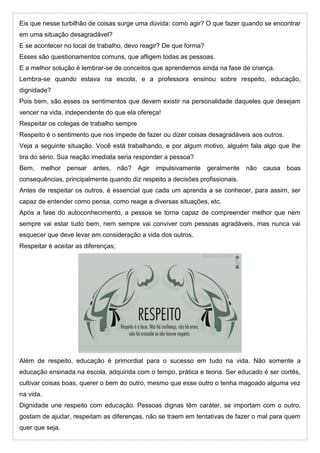 Eis que nesse turbilhão de coisas surge uma dúvida: como agir? O que fazer quando se encontrar
em uma situação desagradável?
E se acontecer no local de trabalho, devo reagir? De que forma?
Esses são questionamentos comuns, que afligem todas as pessoas.
E a melhor solução é lembrar-se de conceitos que aprendemos ainda na fase de criança.
Lembra-se quando estava na escola, e a professora ensinou sobre respeito, educação,
dignidade?
Pois bem, são esses os sentimentos que devem existir na personalidade daqueles que desejam
vencer na vida, independente do que ela ofereça!
Respeitar os colegas de trabalho sempre
Respeito é o sentimento que nos impede de fazer ou dizer coisas desagradáveis aos outros.
Veja a seguinte situação. Você está trabalhando, e por algum motivo, alguém fala algo que lhe
tira do sério. Sua reação imediata seria responder a pessoa?
Bem, melhor pensar antes, não? Agir impulsivamente geralmente não causa boas
consequências, principalmente quando diz respeito a decisões profissionais.
Antes de respeitar os outros, é essencial que cada um aprenda a se conhecer, para assim, ser
capaz de entender como pensa, como reage a diversas situações, etc.
Após a fase do autoconhecimento, a pessoa se torna capaz de compreender melhor que nem
sempre vai estar tudo bem, nem sempre vai conviver com pessoas agradáveis, mas nunca vai
esquecer que deve levar em consideração a vida dos outros.
Respeitar é aceitar as diferenças;
Além de respeito, educação é primordial para o sucesso em tudo na vida. Não somente a
educação ensinada na escola, adquirida com o tempo, prática e teoria. Ser educado é ser cortês,
cultivar coisas boas, querer o bem do outro, mesmo que esse outro o tenha magoado alguma vez
na vida.
Dignidade une respeito com educação. Pessoas dignas têm caráter, se importam com o outro,
gostam de ajudar, respeitam as diferenças, não se traem em tentativas de fazer o mal para quem
quer que seja.
 