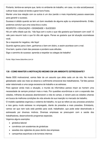 Portanto, lembre-se sempre que, tanto no ambiente de trabalho, em casa, na vida social/pessoal,
cultivar boas coisas só tende a gerar bons frutos.
Manter uma boa relação com os outros é um dos (senão o mais importante) passos essenciais
para garantir o sucesso.
Sucesso é obtido quando se tem um bom resultado de alguma ação ou empreendimento. Então,
podemos concluir que uma coisa leva a outra.
RESPEITO + EDUCAÇÃO + DIGNIDADE = SUCESSO
Há um velho ditado que diz, “não faça com o outro o que não gostaria que fizessem com você”. E
vale para resumir tudo o que foi dito até agora. Pense se gostaria que tal situação acometesse
você.
Se a resposta for negativa, não faça!
Quando agimos para o bem, ganhamos o bem em dobro, e assim acontece com o mal.
Viva bem, queira o bem das pessoas e pondere suas atitudes.
Siga o caminho do sucesso: aprenda a respeitar os colegas de trabalho!
Fonte: https://www.ddsonline.com.br
138 - COMO MANTER A MOTIVAÇÃO MESMO EM UM AMBIENTE ESTRESSANTE?
Neste DDS motivacional, vamos falar de um assunto que afeta cada um de nós. No mundo
globalizado cada vez mais se observa o sofrimento emocional dos trabalhadores. Tal fato parece
estar relacionado a uma carga excessiva de trabalho e ao estresse.
Para agravar ainda mais a situação, o mundo da informática parece impor ao homem uma
necessidade de sempre produzir mais e mais. Por questões econômicas e com a expansão das
cidades, milhares de pessoas abandonaram a vida do campo, e vieram para as cidades urbanas
em busca de melhores condições de vida através de sua inserção no mercado de trabalho.
O modelo capitalista organizou o sistema de trabalho, no que se refere ao seu processo produtivo
e isso gerou muito estresse no empregado, diante de pressões e mais pressões. Entretanto,
vamos ver que nem tudo está perdido para você, trabalhador, que pode estar desmotivado e
estressado por diversos motivos. Diversas empresas se preocupam com a saúde dos
trabalhadores, desenvolvendo programas especiais.
Vejamos alguns exemplos:
 ginástica laboral
 convênios com academias de ginásticas
 sessões dos vigilantes do peso dentro das empresas
 campanhas esportivas e de torneios internos
 