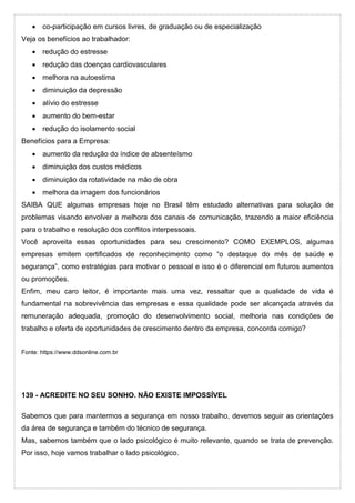  co-participação em cursos livres, de graduação ou de especialização
Veja os benefícios ao trabalhador:
 redução do estresse
 redução das doenças cardiovasculares
 melhora na autoestima
 diminuição da depressão
 alívio do estresse
 aumento do bem-estar
 redução do isolamento social
Benefícios para a Empresa:
 aumento da redução do índice de absenteísmo
 diminuição dos custos médicos
 diminuição da rotatividade na mão de obra
 melhora da imagem dos funcionários
SAIBA QUE algumas empresas hoje no Brasil têm estudado alternativas para solução de
problemas visando envolver a melhora dos canais de comunicação, trazendo a maior eficiência
para o trabalho e resolução dos conflitos interpessoais.
Você aproveita essas oportunidades para seu crescimento? COMO EXEMPLOS, algumas
empresas emitem certificados de reconhecimento como “o destaque do mês de saúde e
segurança”, como estratégias para motivar o pessoal e isso é o diferencial em futuros aumentos
ou promoções.
Enfim, meu caro leitor, é importante mais uma vez, ressaltar que a qualidade de vida é
fundamental na sobrevivência das empresas e essa qualidade pode ser alcançada através da
remuneração adequada, promoção do desenvolvimento social, melhoria nas condições de
trabalho e oferta de oportunidades de crescimento dentro da empresa, concorda comigo?
Fonte: https://www.ddsonline.com.br
139 - ACREDITE NO SEU SONHO. NÃO EXISTE IMPOSSÍVEL
Sabemos que para mantermos a segurança em nosso trabalho, devemos seguir as orientações
da área de segurança e também do técnico de segurança.
Mas, sabemos também que o lado psicológico é muito relevante, quando se trata de prevenção.
Por isso, hoje vamos trabalhar o lado psicológico.
 