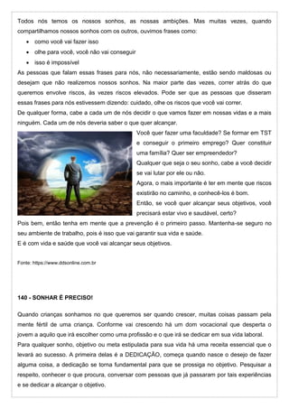 Todos nós temos os nossos sonhos, as nossas ambições. Mas muitas vezes, quando
compartilhamos nossos sonhos com os outros, ouvimos frases como:
 como você vai fazer isso
 olhe para você, você não vai conseguir
 isso é impossível
As pessoas que falam essas frases para nós, não necessariamente, estão sendo maldosas ou
desejam que não realizemos nossos sonhos. Na maior parte das vezes, correr atrás do que
queremos envolve riscos, às vezes riscos elevados. Pode ser que as pessoas que disseram
essas frases para nós estivessem dizendo: cuidado, olhe os riscos que você vai correr.
De qualquer forma, cabe a cada um de nós decidir o que vamos fazer em nossas vidas e a mais
ninguém. Cada um de nós deveria saber o que quer alcançar.
Você quer fazer uma faculdade? Se formar em TST
e conseguir o primeiro emprego? Quer constituir
uma família? Quer ser empreendedor?
Qualquer que seja o seu sonho, cabe a você decidir
se vai lutar por ele ou não.
Agora, o mais importante é ter em mente que riscos
existirão no caminho, e conhecê-los é bom.
Então, se você quer alcançar seus objetivos, você
precisará estar vivo e saudável, certo?
Pois bem, então tenha em mente que a prevenção é o primeiro passo. Mantenha-se seguro no
seu ambiente de trabalho, pois é isso que vai garantir sua vida e saúde.
E é com vida e saúde que você vai alcançar seus objetivos.
Fonte: https://www.ddsonline.com.br
140 - SONHAR É PRECISO!
Quando crianças sonhamos no que queremos ser quando crescer, muitas coisas passam pela
mente fértil de uma criança. Conforme vai crescendo há um dom vocacional que desperta o
jovem a aquilo que irá escolher como uma profissão e o que irá se dedicar em sua vida laboral.
Para qualquer sonho, objetivo ou meta estipulada para sua vida há uma receita essencial que o
levará ao sucesso. A primeira delas é a DEDICAÇÃO, começa quando nasce o desejo de fazer
alguma coisa, a dedicação se torna fundamental para que se prossiga no objetivo. Pesquisar a
respeito, conhecer o que procura, conversar com pessoas que já passaram por tais experiências
e se dedicar a alcançar o objetivo.
 