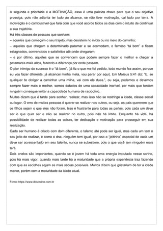 A segunda e prioritária é a MOTIVAÇÃO, essa é uma palavra chave para que o seu objetivo
prossiga, pois não adianta ter tudo ao alcance, se não tiver motivação, cai tudo por terra. A
motivação é o combustível que fará com que você acorde todos os dias com o intuito de continuar
a sua trajetória.
Há três classes de pessoas que sonham:
– aqueles que começam o seu trajeto, mas desistem no início ou no meio do caminho;
– aqueles que chegam a determinado patamar e se acomodam, o famoso “tá bom” e ficam
estagnados, convencidos e satisfeitos até onde chegaram;
– e por último, aqueles que se convencem que podem sempre fazer o melhor e chegar a
patamares mais altos, fazendo a diferença por onde passam.
O pior inimigo do sucesso é o “tá bom”, (já fiz o que me foi pedido, todo mundo fez assim, porque
eu vou fazer diferente, já alcancei minha meta, vou parar por aqui). Em Mateus 5:41 diz: “E, se
qualquer te obrigar a caminhar uma milha, vai com ele duas.”, ou seja, podemos e devemos
sempre fazer mais e melhor, somos dotados de uma capacidade incrível, por mais que tentam
ninguém consegue imitar a capacidade humana de raciocínio.
Muitos dizem que é tarde para sonhar, realizar, mas isso não se restringe a idade, classe social
ou lugar. O erro de muitas pessoas é querer se realizar nos outros, ou seja, os pais quererem que
os filhos sejam o que eles não foram. Isso é frustrante para todas as partes, pois cada um deve
ser o que quer ser e não se realizar no outro, pois não há limite. Enquanto há vida, há
possibilidade de realizar todas as coisas, ter dedicação e motivação para prosseguir em sua
realização.
Cada ser humano é criado com dom diferente, o talento até pode ser igual, mas cada um tem o
seu jeito de realizar, é como o dna, ninguém tem igual, por isso o “jeitinho” especial de cada um
deve ser acrescentado em seu talento, nunca se subestime, pois o que você tem ninguém mais
terá.
Dois anelos são importantes, quando se é jovem há toda uma energia imputada nesse sonho,
pois há mais vigor, quando mais tarde há a maturidade que a própria experiência traz fazendo
com que as escolhas sejam as mais sábias possíveis. Muitos dizem que gostariam de ter a idade
menor, porém com a maturidade da idade atual.
Fonte: https://www.ddsonline.com.br
 