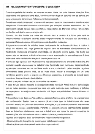 141 - RELACIONAMENTO INTERPESSOAL: O QUE É ISSO?
Durante o período de trabalho, as pessoas se veem diante das mais diversas situações. Para
saber como lidar com cada uma delas, é necessário que haja um convívio com os demais. Daí
surge um conceito denominado “relacionamento interpessoal”.
Quando nos relacionamos com uma ou mais pessoas, estamos promovendo o relacionamento
interpessoal. Esses relacionamentos são movidos por emoções, atitudes, sentimentos, etc. De
acordo com o grupo no qual nos encontramos, nos portamos de diferentes formas. Por exemplo,
em família, no trabalho, com os amigos, etc.
Portanto, um dos fatores que serve de impulso para a carreira é a forma pela qual os
relacionamentos se realizam. Quando existe comprometimento na realização das atividades, o
sucesso profissional aparece como consequência das ações realizadas.
Antigamente o mercado de trabalho visava basicamente às habilidades técnicas, a prática, o
tempo de trabalho, etc. Hoje ganhou-se espaço para as habilidades comportamentais de
flexibilidade, inteligência emocional, criatividade, pró-atividade, dentre outras. Não basta que
alguém seja um excelente profissional sem que possua a percepção de que cada pessoa é única
e que deve haver respeito em relação às diferenças de cada um.
A forma de agir e pensar tem influência direta nos relacionamentos no ambiente de trabalho. Por
exemplo: quando uma pessoa vai trabalhar mau humorada, sem motivação, desconcentrada,
aquele que costumava ser um ambiente sadio acaba contaminado pelas energias negativas
provenientes dessa pessoa. Mas, se ao invés disso, houver a instauração de um clima
harmônico, positivo, onde o respeito às diferenças predomina, o ambiente se tornará sadio,
propício ao desenvolvimento de atividades.
E como fazer para manter a saúde do ambiente de trabalho?
A base de tudo está no respeito e na responsabilidade individual. Antes de haver comunicação
com as outras pessoas, é essencial que cada um saiba quais são suas qualidades e defeitos,
para que possa, em conjunto com os demais, unir forças em prol do bom desenvolvimento do
trabalho.
Antes costumava-se dizer que “os problemas pessoais ficam da porta pra fora, na empresa todos
são profissionais”. Porém, hoje o mercado já reconhece que os trabalhadores são seres
humanos, e como tais, possuem sentimentos e emoções, e que os relacionamentos interpessoais
são baseados nessas características. Portanto, o autoconhecimento (conhecimento pessoal)
deve ser trabalhado diariamente, para que o trabalhador seja capaz de assumir o controle de
suas emoções, não deixando que estas o afetem durante a jornada de trabalho.
Vejamos então algumas dicas para melhorar o relacionamento interpessoal:
– Desenvolvimento de espírito de cooperação e trabalhos em equipe;
– Realização de pesquisas periódicas de clima organizacional;
 