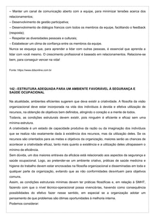 – Manter um canal de comunicação aberto com a equipe, para minimizar tensões acerca dos
relacionamentos;
– Desenvolvimento de gestão participativa;
– Desenvolvimento de diálogos francos com todos os membros da equipe, facilitando o feedback
(resposta);
– Respeitar as diversidades pessoais e culturais;
– Estabelecer um clima de confiança entre os membros da equipe.
Nunca se esqueça que, para aprender a lidar com outras pessoas, é essencial que aprenda a
lidar com você mesmo. O crescimento profissional é baseado em relacionamentos. Relacione-se
bem, para conseguir vencer na vida!
Fonte: https://www.ddsonline.com.br
142 - ESTRUTURA ADEQUADA PARA UM AMBIENTE FAVORÁVEL À SEGURANÇA E
SAÚDE OCUPACIONAL
Na atualidade, ambientes eficientes sugerem que deva existir a criatividade. A filosofia da visão
organizacional deve estar incorporada na vida dos indivíduos à devida e efetiva utilização de
recursos, na obtenção de objetivos bem definidos, atingindo o coração e a mente de todos.
Todavia, as condições estruturais devem existir, pois ninguém é eficiente e eficaz sem uma
mínima estrutura.
A criatividade é um estado de capacidade produtiva da razão ou da imaginação dos indivíduos
que se realiza não exatamente dada à existência dos recursos, mas da utilização deles. Se os
recursos são orientados para as metas e objetivos da organização, maiores serão as chances de
acontecer a criatividade eficaz, tanto mais quanto a existência e a utilização deles ultrapassem o
mínimo de eficiência.
Sem dúvida, um dos maiores entraves da eficácia está relacionado aos aspectos da segurança e
saúde ocupacional. Logo, ao pretender-se um ambiente criativo, práticas de saúde medicina e
higiene do trabalho devem estar encravadas na filosofia organizacional e disseminadas em toda e
qualquer parte da organização, evitando que as não conformidades desvirtuem para objetivos
comuns.
Assim, as condições estruturais mínimas devem ter práticas filosóficas e, em relação à SMHT,
fazendo com que o nível técnico-operacional possa vivenciá-las, havendo como consequência
possibilidades do efetivo fazer nesse sentido, em especial se a organização adotar um
pensamento de que problemas são ótimas oportunidades à melhoria interna.
Podemos considerar:
 