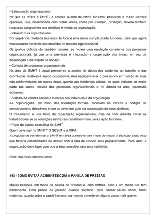 • Estruturação organizacional
No que se refere à SMHT, a simples quebra da rotina funcional possibilita a maior atenção
operativa, que, disseminada com outras áreas, como por exemplo, produção, haverá também
respostas congruentes aos objetivos e metas da organização.
• Infraestrutura organizacional
Consequência direta da mudança de foco é uma maior complexidade funcional, visto que agora
muitas outras variáveis são inseridas no modelo organizacional.
Os ganhos obtidos são também maiores, se houver uma regulação consciente dos processos
organizacionais, já que uma premissa é integração e cooperação das áreas, em vez da
dissociação e da disputa de espaço.
• Controle de processos organizacionais
Na área da SMHT é usual prender-se a análise de dados dos acidentes do trabalho e das
ocorrências relativas à saúde ocupacional, mas negligencia-se o que ocorre em função de suas
não conformidades em outras áreas, quanto aos incidentes críticos, os quais indicam, na maior
parte das vezes, desvios dos processos organizacionais e, no âmbito da área, potenciais
acidentes.
• Sistema de valores sociais e culturais dos indivíduos e da organização
As organizações, por meio das lideranças formais, modelam os valores e códigos de
comportamento desejáveis e que as deveriam guiar na consecução de seus objetivos.
O treinamento é uma fonte de capacitação organizacional, mas de nada adianta treinar os
trabalhadores se as condições estruturais constituem freio para a ação funcional.
• Papel da equipe consultiva da SMHT
Quem deve agir na SMHT? O SESMT e a CIPA.
A proposta de transformar a SMHT em área consultiva tem intuito de mudar a situação atual, visto
que haveria possibilidades de acabar com a falta de vínculo mais palpavelmente. Para tanto, a
organização deve fazer com que a área consultiva seja uma realidade.
Fonte: https://www.ddsonline.com.br
143 - COMO EVITAR ACIDENTES COM A PANELA DE PRESSÃO
Muitas pessoas tem medo da panela de pressão e, com certeza, esse é um medo que tem
fundamento. Uma panela de pressão quando “explode” pode causar sérios danos, tanto
materiais, quanto sobre a saúde humana, ou mesmo a morte em alguns casos mais graves.
 