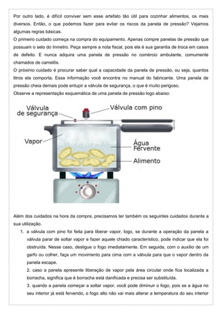 Por outro lado, é difícil conviver sem esse artefato tão útil para cozinhar alimentos, os mais
diversos. Então, o que podemos fazer para evitar os riscos da panela de pressão? Vejamos
algumas regras básicas.
O primeiro cuidado começa na compra do equipamento. Apenas compre panelas de pressão que
possuam o selo do Inmetro. Peça sempre a nota fiscal, pois ela é sua garantia de troca em casos
de defeito. E nunca adquira uma panela de pressão no comércio ambulante, comumente
chamados de camelôs.
O próximo cuidado é procurar saber qual a capacidade da panela de pressão, ou seja, quantos
litros ela comporta. Essa informação você encontra no manual do fabricante. Uma panela de
pressão cheia demais pode entupir a válvula de segurança, o que é muito perigoso.
Observe a representação esquemática de uma panela de pressão logo abaixo:
Além dos cuidados na hora da compra, precisamos ter também os seguintes cuidados durante a
sua utilização.
1. a válvula com pino foi feita para liberar vapor, logo, se durante a operação da panela a
válvula parar de soltar vapor e fazer aquele chiado característico, pode indicar que ela foi
obstruída. Nesse caso, desligue o fogo imediatamente. Em seguida, com o auxílio de um
garfo ou colher, faça um movimento para cima com a válvula para que o vapor dentro da
panela escape.
2. caso a panela apresente liberação de vapor pela área circular onde fica localizada a
borracha, significa que é borracha está danificada e precisa ser substituída.
3. quando a panela começar a soltar vapor, você pode diminuir o fogo, pois se a água no
seu interior já está fervendo, o fogo alto não vai mais alterar a temperatura do seu interior
 