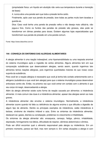 (propriedade física: um líquido em ebulição não varia sua temperatura durante a transição
de fases)
4. nunca abra uma panela sem que toda a pressão tenha caído.
Finalmente, após usar sua panela de pressão, lave todas as partes muito bem lavadas e
guarde-as.
Dica: Caso você tenha uma panela de pressão velha e não deseja mais utilizá-la, não
jogue-a fora. Como os fundos das panelas de pressão são grossos, elas pode se
transformar em ótimas panelas para doces. Existem algumas lojas especializadas que
transformam sua panela de pressão em uma panela comum.
Fonte: https://www.ddsonline.com.br
144 - CONHEÇA OS SINTOMAS DAS ALERGIAS ALIMENTARES
A alergia alimentar é uma reação indesejável, uma hipersensibilidade ou uma resposta anormal
do sistema imunológico após a ingestão de certos alimentos. Alguns alimentos tem em sua
composição substâncias que desencadeiam alergias, sendo assim, quando ingerimos tais
alimentos temos reações alérgicas, pois ingerimos quantidades maiores do que nosso corpo
suporta da substância.
Para você ter a reação alérgica é necessário que você já tenha tido contato anteriormente com o
alérgeno (substância a que você tem alergia) para que o sistema imunológico possa desenvolver
anticorpos contra ele. Então, na próxima vez que você entrar em contato com o alimento é que
seu corpo irá reagir, desencadeando a alergia.
Além da alergia alimentar existe outra forma de reação causada por alimentos: a intolerância
alimentar. A mais comum das duas é a intolerância alimentar, apesar das alergias serem as mais
graves.
A intolerância alimentar não envolve o sistema imunológico. Normalmente, a intolerância
alimentar ocorre quando há falta ou deficiência de alguma enzima o que dificulta a digestão de
algum tipo de alimento. Dentre os principais exemplos de intolerância, estão intolerância à
lactose, síndrome de intestino irritável e azia. Entre os sintomas da intolerância alimentar,
destacam-se: gases, diarreia ou constipação, problemas no crescimento e irritabilidade.
Os sintomas da alergia alimentar são: enxaqueca, cansaço, fadiga, pânico, irritabilidade,
depressão, formigamento nos lábios, dificuldade de respirar, câimbras abdominais e vômitos.
Pode ser difícil encontrar qual o alimento responsável pela alergia ou intolerância. Em um
primeiro momento, parece ser fácil, mas nem sempre é. Em certas situações a alergia é com
 