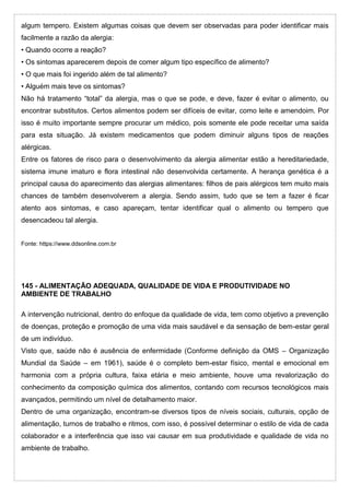 algum tempero. Existem algumas coisas que devem ser observadas para poder identificar mais
facilmente a razão da alergia:
• Quando ocorre a reação?
• Os sintomas aparecerem depois de comer algum tipo específico de alimento?
• O que mais foi ingerido além de tal alimento?
• Alguém mais teve os sintomas?
Não há tratamento “total” da alergia, mas o que se pode, e deve, fazer é evitar o alimento, ou
encontrar substitutos. Certos alimentos podem ser difíceis de evitar, como leite e amendoim. Por
isso é muito importante sempre procurar um médico, pois somente ele pode receitar uma saída
para esta situação. Já existem medicamentos que podem diminuir alguns tipos de reações
alérgicas.
Entre os fatores de risco para o desenvolvimento da alergia alimentar estão a hereditariedade,
sistema imune imaturo e flora intestinal não desenvolvida certamente. A herança genética é a
principal causa do aparecimento das alergias alimentares: filhos de pais alérgicos tem muito mais
chances de também desenvolverem a alergia. Sendo assim, tudo que se tem a fazer é ficar
atento aos sintomas, e caso apareçam, tentar identificar qual o alimento ou tempero que
desencadeou tal alergia.
Fonte: https://www.ddsonline.com.br
145 - ALIMENTAÇÃO ADEQUADA, QUALIDADE DE VIDA E PRODUTIVIDADE NO
AMBIENTE DE TRABALHO
A intervenção nutricional, dentro do enfoque da qualidade de vida, tem como objetivo a prevenção
de doenças, proteção e promoção de uma vida mais saudável e da sensação de bem-estar geral
de um indivíduo.
Visto que, saúde não é ausência de enfermidade (Conforme definição da OMS – Organização
Mundial da Saúde – em 1961), saúde é o completo bem-estar físico, mental e emocional em
harmonia com a própria cultura, faixa etária e meio ambiente, houve uma revalorização do
conhecimento da composição química dos alimentos, contando com recursos tecnológicos mais
avançados, permitindo um nível de detalhamento maior.
Dentro de uma organização, encontram-se diversos tipos de níveis sociais, culturais, opção de
alimentação, turnos de trabalho e ritmos, com isso, é possível determinar o estilo de vida de cada
colaborador e a interferência que isso vai causar em sua produtividade e qualidade de vida no
ambiente de trabalho.
 