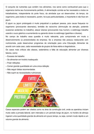 O conjunto de nutrientes que contém nos alimentos, nos serve como combustível para que o
organismo tenha seu funcionamento perfeito. A alimentação correta se faz necessário a todos os
trabalhadores, independente do porte físico, da atividade que vai desenvolver, do tempo, do
organismo, para todos é necessário, porém, há suas particularidades, o importante é não ficar em
jejum.
O jejum ou jejum prolongado é muito prejudicial a qualquer pessoa, pois causa fraqueza no
organismo (provocando desmaios), lentidão de raciocínio (diminuição da atenção, podendo
ocasionar acidentes no trabalho), atacar úlceras (provocando mau humor), o estômago trabalha
usando o suco gástrico e aumentando ou gerando dores no estômago (gastrites e úlceras).
No campo de trabalho essa questão é muito relevante, pois compromete em muito o
desenvolvimento (a produtividade) da empresa. Se a empresa não possuiu restaurante com
nutricionista, pode desenvolver programas de orientação para uma Educação Alimentar de
acordo com cada caso, cada necessidade de grupos de faixa etária e diagnósticos.
Os casos mais críticos são obesos, sedentários e falta de educação alimentar por diversos
fatores, como:
– Excesso de trabalho
– Se alimentar em horário inadequado
– Pular refeições
– Comer grande quantidade em uma única refeição
– Não seguir dietas recomendadas
– Não suprir as necessidades nutricionais
Casos especiais podem ser citados como na área da construção civil, onde os operários iniciam
muito cedo a jornada laboral, sem intervalos e um período longo de jejum, no horário de almoço
ingerem uma quantidade grande de alimento em pouco tempo, ou seja, comem muito rápido e um
volume grande de alimento.
 
