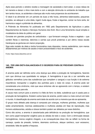 Após esse período o cérebro recebe a mensagem de saciedade e bem-estar, o corpo relaxa de
tal maneira a deixar o ritmo mais lento e com a atenção diminuída no ambiente de trabalho que
tem tantos riscos, os acidentes e doenças são muito mais propensos de acontecerem.
O ideal é se alimentar em um período de duas a três horas, alimentos balanceados, pequenas
porções, se adequar a uma dieta, ingerir muita água, frutas e legumes, comer na hora certa, ter
harmonia e seguir a pirâmide de alimentos.
A Pirâmide de Alimentos foi publicada em 1992 pelo Departamento de Agricultura e pelos
Departamentos de Saúde e Serviços Humanos dos EUA. Ela é uma ferramenta visual simples e
modeladora da dieta do público em geral.
Consiste em grandes porções de carboidratos – que fornecem energia, frutas e vegetais – que
contém fibras e vitaminas, laticínios e carnes que provê proteínas e por último nessa escala
hierárquica as gorduras em menor proporção.
Siga este modelo de dieta e tenha funcionários mais dispostos, menos sedentários, com menos
afastamentos por motivos de saúde e maior produtividade e risco de acidentes.
Fonte: https://www.ddsonline.com.br
146 - TER UMA DIETA BALANCEADA É O SEGREDO PARA SE PREVENIR CONTRA A
ANEMIA
A anemia pode ser definida como uma doença que afeta a produção de hemoglobina, fazendo
com que diminua sua quantidade no sangue. A hemoglobina é que da a cor vermelha aos
glóbulos vermelhos (uma das substâncias que compõem o sangue) e sua função é de extrema
importância: transportar o oxigênio dos pulmões para o resto do corpo. A anemia pode ser
considerada uma síndrome, visto que seus sintomas vão se agravando com o tempo, e existem
inúmeras causas para ela.
A causa mais comum para a anemia é a falta de ferro na dieta, substância que é usada para a
produção da hemoglobina. Existem outros tipos de anemia, porém esta é a mais comum em todo
o mundo. A classificação da anemia será dada de acordo com a maneira que ela se apresenta.
O grupo mais afetado pela doença é composto por crianças, mulheres grávidas, mulheres que
estão amamentando, meninas adolescentes e mulheres adultas em fase de reprodução, mas
homens adolescentes, adultos e idosos também podem ser afetados por esse distúrbio.
Como dito acima, a anemia é caracterizada pela deficiência na produção de hemoglobina, que
tem como papel transportar oxigênio para as células de todo o corpo. Com a diminuição dessas
hemoglobinas, menos oxigênio chegará, e as consequências disso irão se refletir na forma de
cansaço, queda da pressão, tonteira, desmaios contínuos, ataque cardíaco, suor excessivo,
ansiedade, falta de apetite e fraqueza.
 