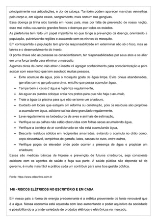 principalmente nas articulações, e dor de cabeça. Também podem aparecer manchas vermelhas
pelo corpo e, em alguns casos, sangramento, mais comum nas gengivas.
Essa doença já tinha sido banida em nosso país, mas por falta de prevenção de nossa nação,
esse mal voltou causando grandes focos e doenças por todos os estados.
As prefeituras tem feito um papel importante no que tange a prevenção da doença, orientando a
população, pulverizando regiões e acabando com os ninhos do mosquito.
Em contrapartida a população tem grande responsabilidade em exterminar não só o foco, mas as
larvas e o desenvolvimento do inseto.
O ponto chave são as pessoas se conscientizarem, ter responsabilidades por seus atos e se aliar
em uma força tarefa para eliminar o mosquito.
Algumas dicas de como não atrair o inseto irá agregar conhecimento para conscientização e para
acabar com esse foco que tem assolado muitas pessoas.
 Evite acumulo de água, pois o mosquito gosta de água limpa. Evite pneus abandonados,
garrafas com o gargalo para cima, entulho que possa acumular água,
 Tampe bem a caixa d´água e higienize regularmente,
 Ao aguar as plantas coloque areia nos pratos para que não haja o acumulo,
 Trate a água da piscina para que não se torne um criadouro,
 Cuidado em locais que estejam em reforma ou construção, pois os resíduos são propícios
a acumularem água, adicione cal ou cloro granulado regularmente,
 Lave regularmente os bebedouros de aves e animais de estimação,
 Verifique se as calhas não estão obstruídas com folhas secas acumulando água,
 Verifique a bandeja do ar condicionado se não está acumulando água,
 Descarte resíduos sólidos em recipientes amarrados, evitando o acumulo no chão como,
copo descartável, tampinhas de garrafa, latas, cascas de ovos, entre outros,
 Verifique poços de elevador onde pode ocorrer a presença de água e propiciar um
criadouro;
Essas são medidas básicas de higiene e prevenção de futuros criadouros, seja consciente
colabore com os agentes de saúde e faça sua parte. A saúde pública não depende só do
governo, é muito mais fácil e prático cada um contribuir para uma boa gestão pública.
Fonte: https://www.ddsonline.com.br
148 - RISCOS ELÉTRICOS NO ESCRITÓRIO E EM CASA
Em nosso país a forma de energia predominante é a elétrica proveniente de fonte renovável que
é a água. Nossa economia está aquecida com isso aumentando o poder aquisitivo da sociedade
e possibilitando a grande variedade de produtos elétricos e eletrônicos no mercado.
 