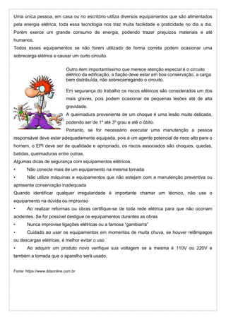 Uma única pessoa, em casa ou no escritório utiliza diversos equipamentos que são alimentados
pela energia elétrica, toda essa tecnologia nos traz muita facilidade e praticidade no dia a dia.
Porém exerce um grande consumo de energia, podendo trazer prejuízos materiais e até
humanos.
Todos esses equipamentos se não forem utilizado de forma correta podem ocasionar uma
sobrecarga elétrica e causar um curto circuito.
Outro item importantíssimo que merece atenção especial é o circuito
elétrico da edificação, a fiação deve estar em boa conservação, a carga
bem distribuída, não sobrecarregando o circuito.
Em segurança do trabalho os riscos elétricos são considerados um dos
mais graves, pois podem ocasionar de pequenas lesões até de alta
gravidade.
A queimadura proveniente de um choque é uma lesão muito delicada,
podendo ser de 1º até 3º grau e até o óbito.
Portanto, se for necessário executar uma manutenção a pessoa
responsável deve estar adequadamente equipada, pois é um agente potencial de risco alto para o
homem, o EPI deve ser de qualidade e apropriado, os riscos associados são choques, quedas,
batidas, queimaduras entre outras.
Algumas dicas de segurança com equipamentos elétricos.
• Não conecte mais de um equipamento na mesma tomada
• Não utilize máquinas e equipamentos que não estejam com a manutenção preventiva ou
apresente conservação inadequada
Quando identificar qualquer irregularidade é importante chamar um técnico, não use o
equipamento na dúvida ou improviso
• Ao realizar reformas ou obras certifique-se de toda rede elétrica para que não ocorram
acidentes. Se for possível desligue os equipamentos durantes as obras
• Nunca improvise ligações elétricas ou a famosa “gambiarra”
• Cuidado ao usar os equipamentos em momentos de muita chuva, se houver relâmpagos
ou descargas elétricas, é melhor evitar o uso
• Ao adquirir um produto novo verifique sua voltagem se a mesma é 110V ou 220V e
também a tomada que o aparelho será usado.
Fonte: https://www.ddsonline.com.br
 