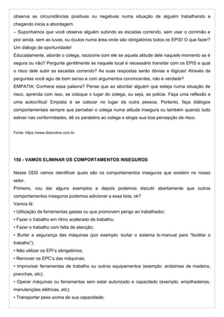 observa as circunstâncias positivas ou negativas numa situação de alguém trabalhando e
chegando inicia a abordagem.
– Suponhamos que você observe alguém subindo as escadas correndo, sem usar o corrimão e
pior ainda, sem as luvas, ou óculos numa área onde são obrigatórios todos os EPIS! O que fazer?
Um diálogo de oportunidade!
Educadamente, aborde o colega, raciocine com ele se aquela atitude dele naquele momento se é
segura ou não? Pergunte gentilmente se naquele local é necessário transitar com os EPIS e qual
o risco dele subir as escadas correndo? As suas respostas serão óbvias e lógicas! Através de
perguntas você agiu de bom senso e com argumentos convincentes, não é verdade?
EMPATIA: Conhece essa palavra? Pense que ao abordar alguém que esteja numa situação de
risco, aprenda com isso, se coloque o lugar do colega, ou seja, se policie. Faça uma reflexão e
uma autocrítica! Empatia é se colocar no lugar da outra pessoa. Portanto, faça diálogos
comportamentais sempre que perceber o colega numa atitude insegura ou também quando tudo
estiver nas conformidades, dê os parabéns ao colega e elogie sua boa percepção de risco.
Fonte: https://www.ddsonline.com.br
150 - VAMOS ELIMINAR OS COMPORTAMENTOS INSEGUROS
Nesse DDS vamos identificar quais são os comportamentos inseguros que existem no nosso
setor.
Primeiro, vou dar alguns exemplos e depois podemos discutir abertamente que outros
comportamentos inseguros podemos adicionar a essa lista, ok?
Vamos lá:
• Utilização de ferramentas gastas ou que promovem perigo ao trabalhador;
• Fazer o trabalho em ritmo acelerado de trabalho;
• Fazer o trabalho com falta de atenção;
• Burlar a segurança das máquinas (por exemplo: burlar o sistema bi-manual para “facilitar o
trabalho”);
• Não utilizar os EPI’s obrigatórios;
• Remover os EPC’s das máquinas;
• Improvisar ferramentas de trabalho ou outros equipamentos (exemplo: andaimes de madeira,
pranchas, etc);
• Operar máquinas ou ferramentas sem estar autorizado e capacitado (exemplo: empilhadeiras,
manutenções elétricas, etc);
• Transportar peso acima de sua capacidade;
 