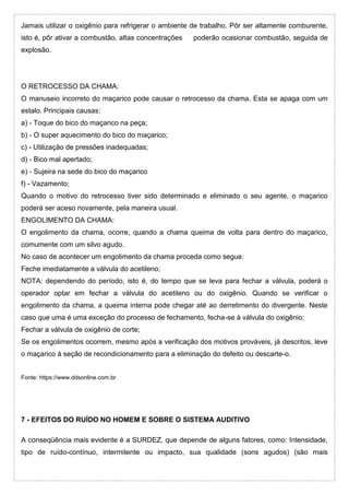 Jamais utilizar o oxigênio para refrigerar o ambiente de trabalho. Pôr ser altamente comburente,
isto é, pôr ativar a combustão, altas concentrações poderão ocasionar combustão, seguida de
explosão.
O RETROCESSO DA CHAMA:
O manuseio incorreto do maçarico pode causar o retrocesso da chama. Esta se apaga com um
estalo. Principais causas:
a) - Toque do bico do maçarico na peça;
b) - O super aquecimento do bico do maçarico;
c) - Utilização de pressões inadequadas;
d) - Bico mal apertado;
e) - Sujeira na sede do bico do maçarico
f) - Vazamento;
Quando o motivo do retrocesso tiver sido determinado e eliminado o seu agente, o maçarico
poderá ser aceso novamente, pela maneira usual.
ENGOLIMENTO DA CHAMA:
O engolimento da chama, ocorre, quando a chama queima de volta para dentro do maçarico,
comumente com um silvo agudo.
No caso de acontecer um engolimento da chama proceda como segue:
Feche imediatamente a válvula do acetileno;
NOTA: dependendo do período, isto é, do tempo que se leva para fechar a válvula, poderá o
operador optar em fechar a válvula do acetileno ou do oxigênio. Quando se verificar o
engolimento da chama, a queima interna pode chegar até ao derretimento do divergente. Neste
caso que uma é uma exceção do processo de fechamento, fecha-se à válvula do oxigênio;
Fechar a válvula de oxigênio de corte;
Se os engolimentos ocorrem, mesmo após a verificação dos motivos prováveis, já descritos, leve
o maçarico à seção de recondicionamento para a eliminação do defeito ou descarte-o.
Fonte: https://www.ddsonline.com.br
7 - EFEITOS DO RUÍDO NO HOMEM E SOBRE O SISTEMA AUDITIVO
A conseqüência mais evidente é a SURDEZ, que depende de alguns fatores, como: Intensidade,
tipo de ruído-contínuo, intermitente ou impacto, sua qualidade (sons agudos) (são mais
 