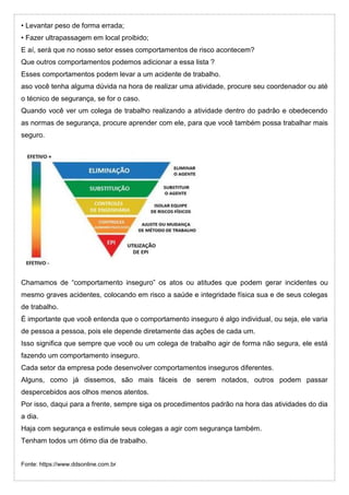 • Levantar peso de forma errada;
• Fazer ultrapassagem em local proibido;
E aí, será que no nosso setor esses comportamentos de risco acontecem?
Que outros comportamentos podemos adicionar a essa lista ?
Esses comportamentos podem levar a um acidente de trabalho.
aso você tenha alguma dúvida na hora de realizar uma atividade, procure seu coordenador ou até
o técnico de segurança, se for o caso.
Quando você ver um colega de trabalho realizando a atividade dentro do padrão e obedecendo
as normas de segurança, procure aprender com ele, para que você também possa trabalhar mais
seguro.
Chamamos de “comportamento inseguro” os atos ou atitudes que podem gerar incidentes ou
mesmo graves acidentes, colocando em risco a saúde e integridade física sua e de seus colegas
de trabalho.
É importante que você entenda que o comportamento inseguro é algo individual, ou seja, ele varia
de pessoa a pessoa, pois ele depende diretamente das ações de cada um.
Isso significa que sempre que você ou um colega de trabalho agir de forma não segura, ele está
fazendo um comportamento inseguro.
Cada setor da empresa pode desenvolver comportamentos inseguros diferentes.
Alguns, como já dissemos, são mais fáceis de serem notados, outros podem passar
despercebidos aos olhos menos atentos.
Por isso, daqui para a frente, sempre siga os procedimentos padrão na hora das atividades do dia
a dia.
Haja com segurança e estimule seus colegas a agir com segurança também.
Tenham todos um ótimo dia de trabalho.
Fonte: https://www.ddsonline.com.br
 
