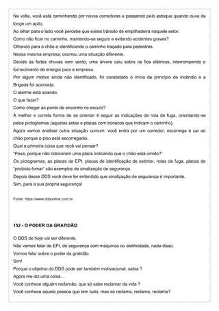 Na volta, você está caminhando por novos corredores e passando pelo estoque quando ouve de
longe um apito.
Ao olhar para o lado você percebe que existe trânsito de empilhadeira naquele setor.
Como não ficar no caminho, mantendo-se seguro e evitando acidentes graves?
Olhando para o chão e identificando o caminho traçado para pedestres.
Nessa mesma empresa, ocorreu uma situação diferente.
Devido às fortes chuvas com vento, uma árvore caiu sobre os fios elétricos, interrompendo o
fornecimento de energia para a empresa.
Por algum motivo ainda não identificado, foi constatado o início de princípio de incêndio e a
Brigada foi acionada.
O alarme está soando.
O que fazer?
Como chegar ao ponto de encontro no escuro?
A melhor e correta forma de se orientar é seguir as indicações de rota de fuga, orientando-se
pelos pictogramas (aquelas setas e placas com bonecos que indicam o caminho).
Agora vamos analisar outra situação comum: você entra por um corredor, escorrega e cai ao
chão porque o piso está escorregadio.
Qual a primeira coisa que você vai pensar?
“Poxa, porque não colocaram uma placa indicando que o chão está úmido?”
Os pictogramas, as placas de EPI, placas de identificação de extintor, rotas de fuga, placas de
“proibido fumar” são exemplos de sinalização de segurança.
Depois desse DDS você deve ter entendido que sinalização de segurança é importante.
Sim, para a sua própria segurança!
Fonte: https://www.ddsonline.com.br
152 - O PODER DA GRATIDÃO
O DDS de hoje vai ser diferente.
Não vamos falar de EPI, de segurança com máquinas ou eletricidade, nada disso.
Vamos falar sobre o poder da gratidão.
Sim!
Porque o objetivo do DDS pode ser também motivacional, sabia ?
Agora me diz uma coisa…
Você conhece alguém reclamão, que só sabe reclamar da vida ?
Você conhece aquela pessoa que tem tudo, mas só reclama, reclama, reclama?
 