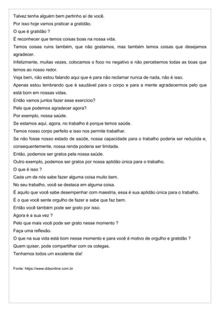 Talvez tenha alguém bem pertinho aí de você.
Por isso hoje vamos praticar a gratidão.
O que é gratidão ?
É reconhecer que temos coisas boas na nossa vida.
Temos coisas ruins também, que não gostamos, mas também temos coisas que desejamos
agradecer.
Infelizmente, muitas vezes, colocamos o foco no negativo e não percebemos todas as boas que
temos ao nosso redor.
Veja bem, não estou falando aqui que é para não reclamar nunca de nada, não é isso.
Apenas estou lembrando que é saudável para o corpo e para a mente agradecermos pelo que
está bom em nossas vidas.
Então vamos juntos fazer esse exercício?
Pelo que podemos agradecer agora?
Por exemplo, nossa saúde.
Se estamos aqui, agora, no trabalho é porque temos saúde.
Temos nosso corpo perfeito e isso nos permite trabalhar.
Se não fosse nosso estado de saúde, nossa capacidade para o trabalho poderia ser reduzida e,
consequentemente, nossa renda poderia ser limitada.
Então, podemos ser gratos pela nossa saúde.
Outro exemplo, podemos ser gratos por nossa aptidão única para o trabalho.
O que é isso ?
Cada um de nós sabe fazer alguma coisa muito bem.
No seu trabalho, você se destaca em alguma coisa.
É aquilo que você sabe desempenhar com maestria, essa é sua aptidão única para o trabalho.
É o que você sente orgulho de fazer e sabe que faz bem.
Então você também pode ser grato por isso.
Agora é a sua vez ?
Pelo que mais você pode ser grato nesse momento ?
Faça uma reflexão.
O que na sua vida está bom nesse momento e para você é motivo de orgulho e gratidão ?
Quem quiser, pode compartilhar com os colegas.
Tenhamos todos um excelente dia!
Fonte: https://www.ddsonline.com.br
 