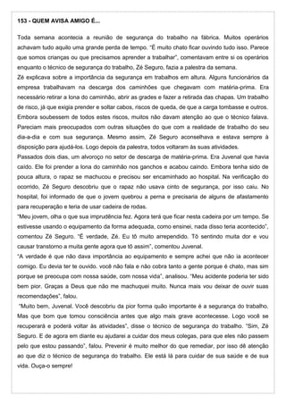 153 - QUEM AVISA AMIGO É...
Toda semana acontecia a reunião de segurança do trabalho na fábrica. Muitos operários
achavam tudo aquilo uma grande perda de tempo. “É muito chato ficar ouvindo tudo isso. Parece
que somos crianças ou que precisamos aprender a trabalhar”, comentavam entre si os operários
enquanto o técnico de segurança do trabalho, Zé Seguro, fazia a palestra da semana.
Zé explicava sobre a importância da segurança em trabalhos em altura. Alguns funcionários da
empresa trabalhavam na descarga dos caminhões que chegavam com matéria-prima. Era
necessário retirar a lona do caminhão, abrir as grades e fazer a retirada das chapas. Um trabalho
de risco, já que exigia prender e soltar cabos, riscos de queda, de que a carga tombasse e outros.
Embora soubessem de todos estes riscos, muitos não davam atenção ao que o técnico falava.
Pareciam mais preocupados com outras situações do que com a realidade de trabalho do seu
dia-a-dia e com sua segurança. Mesmo assim, Zé Seguro aconselhava e estava sempre à
disposição para ajudá-los. Logo depois da palestra, todos voltaram às suas atividades.
Passados dois dias, um alvoroço no setor de descarga de matéria-prima. Era Juvenal que havia
caído. Ele foi prender a lona do caminhão nos ganchos e acabou caindo. Embora tenha sido de
pouca altura, o rapaz se machucou e precisou ser encaminhado ao hospital. Na verificação do
ocorrido, Zé Seguro descobriu que o rapaz não usava cinto de segurança, por isso caiu. No
hospital, foi informado de que o jovem quebrou a perna e precisaria de alguns de afastamento
para recuperação e teria de usar cadeira de rodas.
“Meu jovem, olha o que sua imprudência fez. Agora terá que ficar nesta cadeira por um tempo. Se
estivesse usando o equipamento da forma adequada, como ensinei, nada disso teria acontecido”,
comentou Zé Seguro. “É verdade, Zé. Eu tô muito arrependido. Tô sentindo muita dor e vou
causar transtorno a muita gente agora que tô assim”, comentou Juvenal.
“A verdade é que não dava importância ao equipamento e sempre achei que não ia acontecer
comigo. Eu devia ter te ouvido. você não fala e não cobra tanto a gente porque é chato, mas sim
porque se preocupa com nossa saúde, com nossa vida”, analisou. “Meu acidente poderia ter sido
bem pior. Graças a Deus que não me machuquei muito. Nunca mais vou deixar de ouvir suas
recomendações”, falou.
“Muito bem, Juvenal. Você descobriu da pior forma quão importante é a segurança do trabalho.
Mas que bom que tomou consciência antes que algo mais grave acontecesse. Logo você se
recuperará e poderá voltar às atividades”, disse o técnico de segurança do trabalho. “Sim, Zé
Seguro. E de agora em diante eu ajudarei a cuidar dos meus colegas, para que eles não passem
pelo que estou passando”, falou. Prevenir é muito melhor do que remediar, por isso dê atenção
ao que diz o técnico de segurança do trabalho. Ele está lá para cuidar de sua saúde e de sua
vida. Ouça-o sempre!
 
