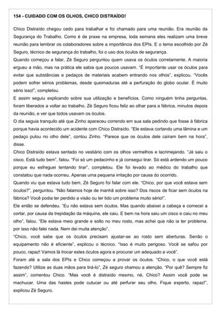 154 - CUIDADO COM OS OLHOS, CHICO DISTRAÍDO!
Chico Distraído chegou cedo para trabalhar e foi chamado para uma reunião. Era reunião da
Segurança do Trabalho. Como é de praxe na empresa, toda semana eles realizam uma breve
reunião para lembrar os colaboradores sobre a importância dos EPIs. E o tema escolhido por Zé
Seguro, técnico de segurança do trabalho, foi o uso dos óculos de segurança.
Quando começou a falar, Zé Seguro perguntou quem usava os óculos corretamente. A maioria
ergueu a mão, mas na prática ele sabia que poucos usavam. “É importante usar os óculos para
evitar que substâncias e pedaços de materiais acabem entrando nos olhos”, explicou. “Vocês
podem sofrer sérios problemas, desde queimaduras até a perfuração do globo ocular. É muito
sério isso!”, completou.
E assim seguiu explicando sobre sua utilização e benefícios. Como ninguém tinha perguntas,
foram liberados a voltar ao trabalho. Zé Seguro ficou feliz ao olhar para a fábrica, minutos depois
da reunião, e ver que todos usavam os óculos.
O dia seguia tranquilo até que Zinho apareceu correndo em sua sala pedindo que fosse à fábrica
porque havia acontecido um acidente com Chico Distraído. “Ele estava cortando uma lâmina e um
pedaço pulou no olho dele”, contou Zinho. “Parece que os óculos dele caíram bem na hora”,
disse.
Chico Distraído estava sentado no vestiário com os olhos vermelhos e lacrimejando. “Já saiu o
cisco. Está tudo bem”, falou. “Foi só um pedacinho e já consegui tirar. Só está ardendo um pouco
porque eu esfreguei tentando tirar”, completou. Ele foi levado ao médico do trabalho que
constatou que nada ocorreu. Apenas uma pequena irritação por causa do ocorrido.
Quando viu que estava tudo bem, Zé Seguro foi falar com ele. “Chico, por que você estava sem
óculos?”, perguntou. “Não falamos hoje de manhã sobre isso? Dos riscos de ficar sem óculos na
fábrica? Você podia ter perdido a visão ou ter tido um problema muito sério!”.
Ele então se defendeu. “Eu não estava sem óculos. Mas quando abaixei a cabeça e comecei a
cortar, por causa da trepidação da máquina, ele caiu. E bem na hora saiu um cisco e caiu no meu
olho”, falou. “Ele estava meio grande e solto no meu rosto, mas achei que não ia ter problema.
por isso não falei nada. Nem dei muita atenção”.
“Chico, você sabe que os óculos precisam ajustar-se ao rosto sem aberturas. Senão o
equipamento não é eficiente”, explicou o técnico. “Isso é muito perigoso. Você se safou por
pouco, rapaz! Vamos lá trocar estes óculos agora e procurar um adequado a você”.
Foram até a sala dos EPIs e Chico começou a provar os óculos. “Chico, o que você está
fazendo? Utilize as duas mãos para tirá-lo”, Zé seguro chamou a atenção. “Por quê? Sempre fiz
assim”, comentou Chico. “Mas você é distraído mesmo, né, Chico? Assim você pode se
machucar. Uma das hastes pode cutucar ou até perfurar seu olho. Fique esperto, rapaz!”,
explicou Zé Seguro.
 