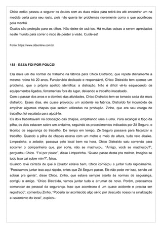 Chico então passou a segurar os óculos com as duas mãos para retirá-los até encontrar um na
medida certa para seu rosto, pois não queria ter problemas novamente como o que aconteceu
pela manhã.
Óculos são proteção para os olhos. Não deixe de usá-los. Há muitas coisas a serem apreciadas
neste mundo para correr o risco de perder a visão. Cuide-se!
Fonte: https://www.ddsonline.com.br
155 - ESSA FOI POR POUCO!
Era mais um dia normal de trabalho na fábrica para Chico Distraído, que repete diariamente a
mesma rotina há 20 anos. Funcionário dedicado e responsável, Chico Distraído tem apenas um
problema, que o próprio apelido identifica: a distração. Não é difícil vê-lo esquecendo de
equipamentos ligados, ferramentas fora do lugar, deixando o trabalho inacabado.
Com o passar dos anos e o domínio das atividades, Chico Distraído tem se tornado cada dia mais
distraído. Esses dias, ele quase provocou um acidente na fábrica. Distraído foi incumbido de
empilhar algumas chapas que seriam utilizadas na produção. Zinho, que era seu colega de
trabalho, foi escalado para ajudá-lo.
Os dois trabalhavam na colocação das chapas, empilhando uma a uma. Para alcançar o topo da
pilha, os dois estavam sobre um andaime, seguindo os procedimentos indicados por Zé Seguro, o
técnico de segurança do trabalho. De tempo em tempo, Zé Seguro passava para fiscalizar o
trabalho. Quando a pilha de chapas estava com um metro e meio de altura, tudo veio abaixo.
Limpezinha, o zelador, passava pelo local bem na hora. Chico Distraído saiu correndo para
socorrer o companheiro que, por sorte, não se machucou. “Amigo, você se machucou?”,
perguntou Chico. “Foi por pouco”, disse Limpezinha. “Quase passo desta pra melhor. Imagina se
tudo isso cai sobre mim?”, falou.
Quando teve certeza de que o zelador estava bem, Chico começou a juntar tudo rapidamente.
“Precisamos juntar isso aqui rápido, antes que Zé Seguro passe. Ele não pode ver isso, senão vai
sobrar pra gente”, disse Chico. Zinho, que estava sempre atento às normas de segurança,
corrigiu o amigo. “Chico Distraído, vamos juntar tudo e arrumar de novo. Porém, precisamos
comunicar ao pessoal da segurança. Isso que aconteceu é um quase acidente e precisa ser
registrado”, comentou Zinho. “Poderia ter acontecido algo sério por descuido nosso na sinalização
e isolamento do local”, explicou.
 