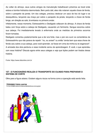 Ao voltar do almoço, seus outros amigos da manutenção trabalhavam próximos ao local onde
estava a bomba hidráulica desmontada. Bem parto dali, eles não notaram aquela chave de fenda,
sobre o parapeito da janela. Um dos colegas, precisou deslocar um saco de lixo do lugar e se
desequilibrou, lançando seu braço por sobre o parapeito da janela, lançando a chave de fenda
longe, em direção ao solo, lá embaixo no primeiro andar.
Infelizmente, nesse momento, Estressadinho e Desligado voltavam do almoço. A chave de fenda
bateu com força sobre a cabeça de Desligado, causando um ferimento. Sangue escorreu sobre
sua cabeça. Foi imediatamente levado à enfermaria onde as medidas de primeiros socorros
foram tomadas.
Desligado comentou posteriormente que a dor era forte, mas o pior era ouvir os comentários de
Estressadinho que não parava de repetir: “viu, eu avisei!” ou então “ainda bem que essa chave de
fenda caiu sobre a sua cabeça, para você aprender, se fosse em cima da minha eu te esganava!”.
A amizade dos dois perdurou e esse incidente serviu de aprendizagem. E você, o que aprendeu
com essa história? Discuta agora entre seus colegas e veja que lições podem ser tirados dessa
história.
Fonte: https://www.ddsonline.com.br
157 - O FUNCIONÁRIO REALIZA O TRANSPORTE DO CILINDO PARA PREPARAR O
SISTEMA DE CORTE
Olhe para a figura abaixo. Existem alguns riscos na forma como a operação está sendo feita.
 