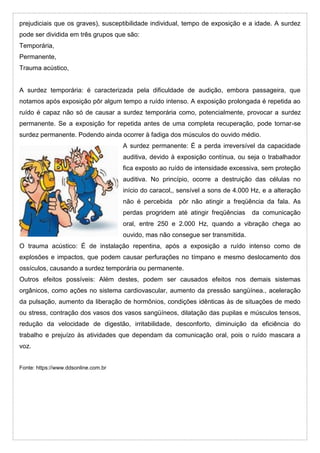 prejudiciais que os graves), susceptibilidade individual, tempo de exposição e a idade. A surdez
pode ser dividida em três grupos que são:
Temporária,
Permanente,
Trauma acústico,
A surdez temporária: é caracterizada pela dificuldade de audição, embora passageira, que
notamos após exposição pôr algum tempo a ruído intenso. A exposição prolongada é repetida ao
ruído é capaz não só de causar a surdez temporária como, potencialmente, provocar a surdez
permanente. Se a exposição for repetida antes de uma completa recuperação, pode tornar-se
surdez permanente. Podendo ainda ocorrer à fadiga dos músculos do ouvido médio.
A surdez permanente: É a perda irreversível da capacidade
auditiva, devido à exposição contínua, ou seja o trabalhador
fica exposto ao ruído de intensidade excessiva, sem proteção
auditiva. No princípio, ocorre a destruição das células no
início do caracol,, sensível a sons de 4.000 Hz, e a alteração
não é percebida pôr não atingir a freqüência da fala. As
perdas progridem até atingir freqüências da comunicação
oral, entre 250 e 2.000 Hz, quando a vibração chega ao
ouvido, mas não consegue ser transmitida.
O trauma acústico: É de instalação repentina, após a exposição a ruído intenso como de
explosões e impactos, que podem causar perfurações no tímpano e mesmo deslocamento dos
ossículos, causando a surdez temporária ou permanente.
Outros efeitos possíveis: Além destes, podem ser causados efeitos nos demais sistemas
orgânicos, como ações no sistema cardiovascular, aumento da pressão sangüínea., aceleração
da pulsação, aumento da liberação de hormônios, condições idênticas às de situações de medo
ou stress, contração dos vasos dos vasos sangüíneos, dilatação das pupilas e músculos tensos,
redução da velocidade de digestão, irritabilidade, desconforto, diminuição da eficiência do
trabalho e prejuízo às atividades que dependam da comunicação oral, pois o ruído mascara a
voz.
Fonte: https://www.ddsonline.com.br
 