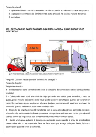 Resposta original:
1. queda do cilindro com risco de quebra da válvula, devido ao não uso do capacete protetor
2. agitação descontrolada do cilindro devido a alta pressão, no caso da ruptura da válvula
3. lombalgias
158 - OPERAÇÃO DE CARREGAMENTO COM EMPILHADEIRA: QUAIS RISCOS VOCÊ
IDENTIFICA?
Pergunta: Quais os riscos que você identifica na situação ?
Resposta do autor:
Respostas do autor:
1 – Colaborador de boné vermelho está sobre a carroceria do caminhão no ato do carregamento (
proibido )
2 – Colaborador sem boné em cima da carga puxando uma corda para amarrá-la, ( risco de
queda, pois o mesmo está sem o cinto trava queda que deve ser utilizado quando se vai lonar um
caminhão, ou fazer algum serviço em altura) e também, o mesmo está ajoelhado em baixo da
luminária, quando se levantar pode bater a cabeça nela.
3 – Operador de empilhadeira está transitando com a carga elevada além do permitido. (proibido)
e também não está usando óculos de proteção e nem protetor auricular sem contar que não está
usando o cinto de segurança, pois o mesmo está pendurado ao lado do banco..
4 – Existe um buraco próximo à traseira do caminhão, onde quando o pneu da empilhadeira
passar sobre ele, ou se o operador frear vai fazer com que a carga caia para frente, ferindo o
colaborador que está sobre o caminhão.
 
