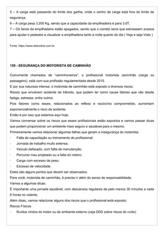 5 – A carga está passando do limite dos garfos, onde o centro de carga está fora do limite de
segurança.
6 – A carga pesa 3.200 Kg, sendo que a capacidade da empilhadeira é para 3.0T.
7 – Os farois da empilhadeira estão apagados, sendo que o correto seria que estivessem acesos
para ajudar o pedestre a visualizar a empilhadeira tanto a noite quanto de dia ( Veja e seja Visto )
Fonte: https://www.ddsonline.com.br
159 - SEGURANÇA DO MOTORISTA DE CAMINHÃO
Comumente chamados de “caminhoneiros”, o profissional motorista caminhão (carga ou
passageiro), está com sua profissão regulamentada desde 2015.
E por sua natureza intensa, o motorista de caminhão está exposto a diversos riscos.
Riscos que envolvem acidente de trânsito, que podem ter como causa fatores que vão desde
fadiga, estresse, entre outros.
Pois fatores como esses, relacionados ao reflexo e raciocínio comprometido, aumentam
exponencialmente o risco de acidente.
Então é por isso que estamos aqui hoje.
Vamos conversar sobre os riscos que esses profissionais estão expostos e vamos passar dicas
que podem proporcionar um ambiente mais seguro e saudável para o mesmo.
Primeiramente vamos relacionar algumas falhas que geram a insegurança do motorista:
· Falta de capacitação ou treinamento do profissional;
· Jornada de trabalho muito extensa;
· Veículo defasado, com falta de manutenção;
· Percurso mau projetado ou a falta do roteiro;
· Carga com excesso de peso;
· Excesso de velocidade.
Estes são alguns pontos que devem ser observados.
Para você, motorista de caminhão, é preciso ir além do senso de responsabilidade.
Vamos a algumas dicas:
É importante uma jornada saudável, com descansos regulares de pelo menos 30 minutos a cada
6 horas no volante.
Além disso, vamos relacionar alguns dos riscos que o profissional está exposto:
Riscos Físicos
· Ruídos vindos do motor ou de ambiente externo (veja DDS sobre riscos do ruído)
 