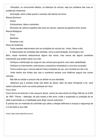 · Vibrações, ou comumente falados, os balanços do veículo, seja por problema das ruas ou
problemas mecânicos
· Iluminação, tanto a falta quanto o excesso são fatores de riscos
Riscos Químicos
· Graxa;
· Combustíveis, óleos e solventes;
· Monóxido de carbono expelido pelo cano do veículo, vapores de gasolina entre outros
Riscos Biológicos
· Vírus;
· Bactérias
· Parasitas e etc.
Risco de Acidentes
· Todos aqueles relacionados com as condições do veículo (ex.: motor, freios e etc)
· E relacionados às condições das estradas, como a pavimentação, iluminação e etc.
Bem, nesse momento relacionamos alguns dos riscos, mas vamos dar alguns conselhos
importantes que podem salvar sua vida:
· Verifique a distribuição de carga em seu veículo para garantir uma maior estabilidade;
· Verifique os instrumentos, retrovisores e acessórios necessários a uma boa condução;
· Tenha certeza que o veículo está em boas condições de uso, com revisões em dia e etc.
· Ande dentro dos limites das vias e mantenha sempre uma distância segura dos outros
veículos;
· Não fale ao celular e procure não se distrair na sua atividade;
· Sabemos que é proibido dirigir sob efeito do álcool, além de estar infringindo a lei, você
estará colocando você e as outras pessoas em risco.
Fica a dica:
Como forma de estímulo a não consumir álcool, vamos ler esse trecho do Artigo 306 da Lei 9.503
de 1997: “Penas – detenção, de seis meses a três anos, multa e suspensão ou proibição de se
obter a permissão ou a habilitação para dirigir veículo automotor. “
É preciso ser um motorista de caminhão que utilize a direção defensiva e busque a segurança de
si e de todos a sua volta.
Fonte: https://www.ddsonline.com.br
 