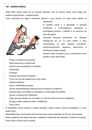 160 - ASSÉDIO MORAL
Neste DDS vamos tratar de um assunto delicado, mas ao mesmo tempo mais antigo que
podemos hoje lembrar, o Assédio Moral.
Tema recorrente em alguns ambientes laborais e que causam um dano muito grande no
trabalhador.
O assédio moral é a exposição a situação
humilhante e constrangedora, repetitivas e
prolongadas durante o trabalho e no exercício de
suas atividades.
Condutas abusivas geralmente em relações
hierárquicas de um ou mais chefes a seus
subordinados, ou seja, relações autoritárias,
predominantemente negativas, desumanas e
antiéticas de longa duração.
Existem várias situações que se caracterizam como
assédio moral, dentre elas:
· Forçar um pedido de demissão;
· Metas abusivas ou impossíveis;
· Apontar erros inexistentes no trabalho;
· Humilhação;
· Ameaças;
· Excesso de jornada de trabalho;
· Trocar de turno de trabalho sem aviso prévio;
· Atitudes antiéticas
· Isolar o trabalhador do grupo;
· Causar desestabilização emocional ao ter excesso de vigilância;
· Sobrecarregar com tarefas ou atrapalhar a continuidade do trabalho;
· Ignorar a presença do trabalhador;
· Exigir que faça tarefas que não estão no nível de conhecimento do trabalhador;
· Divulgar boatos maldosos sobre o trabalhador;
· Entre outros.
O trabalhador sendo exposto a essas situações, estará sujeito a danos psicológicos e a sua
saúde física.
Desestabilizando o funcionário de forma que esses danos estendem-se até sua vida pessoal.
Esses problemas vão desde estresse, ansiedade, isolamento até depressão, síndrome do pânico,
entre outros, inclusive até o suicídio.
 