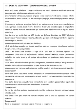 162 - SAÚDE NO ESCRITÓRIO: 7 COISAS QUE VOCÊ FAZ ERRADO
Neste DDS vamos relacionar 7 coisas que fazemos em nosso trabalho e nem imaginamos que
fazemos errado, relacionadas a saúde no escritório.
É incrível como hábitos adquiridos ao longo de nosso desenvolvimento como pessoas, atitudes
provenientes do “senso comum”, ou até mesmo por “preguiça”, acabam nos prejudicando a longo
prazo.
A forma como sentamos, a postura diante de um equipamento, a forma como nos abaixamos
para pegar algo pesado, ou até mesmo deixarmos de dar uma relaxada depois de longas horas
fazendo a mesma atividade, são atitudes que podem gerar lesão muscular ou alguma doença
ocupacional.
Você já deve ter ouvido falar na LER (Lesão por Esforço Repetitivo) ou DORT (Distúrbio
Osteomuscular Relacionado ao Trabalho), são siglas que definem lesões por atividades repetitiva
e sobrecarga no trabalho.
Mas vamos entender mais um pouco do significado.
L.E.R. são lesões causadas por tarefas repetitivas, esforços vigorosos, vibrações ou posições
desagradáveis por longos períodos.
D.O.R.T. foi criada para substituir a sigla L.E.R. pois além da atividade repetitiva são
consideradas outros tipos de sobrecarga no trabalho, como por exemplo, manter os músculos
contraídos por muito tempo e má postura são condutas que ocasionam lesões também aos
músculos.
Essas lesões são características por dor, formigamento, dormência sensação de agulhadas ou
pontadas, diminuição da força muscular, inchaço, limitação de movimentos, e etc…
Mas vamos ao que interessa, as 7 coisas que você faz errada (e nem imagina que está fazendo):
Coisa errada #1
Sentar sem apoiar a coluna no encosto da cadeira, ou como mais comumente acontece: sentar
corretamente e ao decorrer do tempo você acabar “deitando”, você estará fazendo bastante mau
a sua coluna.
Jeito Certo: Sentar-se adequadamente é importante, com a cadeira posicionada e equilibrada,
com as costas do trabalhador rentes e encaixadas ao encosto.
Coisa errada #2
Em vez dos pés ficar apoiados completamente no chão, costuma-se ficar com pernas cruzadas,
esticadas e etc.
Jeito Certo: Seus pés devem ter contato completo com o chão ou apoiados em suporte
específico.
Coisa errada #3
Deixar os braços sem o apoio da cadeira, deixando-os suspensos;
 