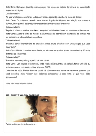 Jeito Certo: Os braços deverão estar apoiados nos braços da cadeira de forma a ter sustentação
e conforto ao digitar.
Coisa errada #4
Ao usar um teclado, apertar as teclas com força e apoiando o punho na mesa ao digitar;
Jeito Certo: Os cotovelos deverão estar em um ângulo de 90 graus em relação aos ombros e
punhos, onde punhos deverão permanecer retos em relação ao antebraço.
Coisa errada #5
Regular o brilho do monitor no máximo, enquanto trabalha com baixa luz ou ausência da mesma.
Jeito Certo: Ajustar o brilho do monitor e a iluminação de acordo com o ambiente de forma a não
ser excessivo e não prejudicar seus olhos.
Coisa errada #6
Trabalhar com o monitor fora da altura dos olhos, muito próximo e em uma posição que você
fique “torto”.
Jeito Certo: Manter o monitor a sua frente, na altura de seus olhos e com um mínimo de 60cm de
distância de seus olhos.
Coisa errada #7
Trabalhar sentado por longos períodos sem pausa.
Jeito Certo: Dar pausas a cada hora, onde você possa levantar, se alongar, tomar um café ou
andar um pouco, pois assim evitará a temida DORT.
Claro que se você analisar com um pouco de bom senso sua rotina de trabalho é possível que
você descubra mais “coisas” que podemos acrescentar a essa lista. O que você pode
acrescentar?
Fonte: https://www.ddsonline.com.br
163 - QUANTO VALE UM SORRISO?
Existem diversos tipos de sorrisos…
 