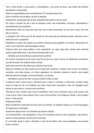 Tem o mais tímido, o provocante, o escandaloso, o de canto de boca, mas todos são bonitos,
agradáveis e importantes.
Dizem os especialistas que movimentamos 72 músculos para sorrir.
Sorrir é sinônimo de simpatia, carinho e atenção.
Infelizmente, atualmente não se tem praticado tanto assim o ato de sorrir.
Em meio a correria do dia a dia as pessoas vivem mal humoradas, nervosas, estressadas e
principalmente sem paciência.
Movimentam todos os músculos para ficar com a face emburrada, de mal com a vida, mas não
dão um sorriso.
A situação é tão crítica que há até terapia do riso para que as pessoas possam exercitar mais o
hábito de sorrir e gargalhar.
Realizado em grupo são seções que reúnem pessoas para gargalhar, se motivar, descontrair em
meio a uma rotina tão sobrecarregada e tensa.
Pode-se dizer que essa prática é uma autoestima, ou seja, logo pela manhã esse estímulo
positivo pode determinar o seu humor durante todo o dia…
… fortalece sua autoconfiança e pensamento positivo!
Um sorriso conseguirá reunir tudo o que há de bom em você e vencer os obstáculos corriqueiros
que tão de perto nos rodeiam todos os dias.
Após esse exercício não deixe que nada tire seu humor.
Deixe-se embalar por tudo aquilo que lhe faça bem, observar o nascer e pôr do sol, um pássaro
cantando, uma bela música, um cheiro agradável, um alimento cheiroso e bonito, uma oração
feita do fundo do coração, uma boa literatura, um parque…
… identifique o que te faz bem e procure fazê-lo todos os dias.
A palavra é para a alma como o alimento para o corpo, é nutriente, é vitamínico, se falar coisas
boas ao longo do dia, irá fortalecer sua alma, ficará bem humorado e isso irá contagiar quem
estiver ao seu redor e o sorriso será inevitável.
“Quanto ao mais, irmãos, tudo o que é verdadeiro, tudo o que é honesto, tudo o que é justo, tudo
o que é puro, tudo o que amável, tudo o que é de boa fama, se há alguma virtude, e se há algum
louvor, nisso pensai.”
(Filipenses 04:08)
Deixe recadinhos motivantes de amor para sua família, no trabalho coloque no mural mensagens
de esperança e motivação.
Acrescente algo de bom no ambiente que estiver inserido.
Viva intensamente, não desperdice a vida com emoções mornas e sem propósitos, seja intenso,
ajude a outras pessoas, isso lhe fará muito bem.
E o principal, ajude o outro a descobrir o que há de melhor nele, suas qualidades, seus pontos
fortes e sonhos.
 