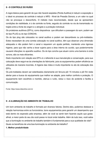 8 - O CONTROLE DO RUÍDO
A regra básica para garantir de que não haverá seqüelas (Perda Auditiva) é reduzir a exposição e
o ideal no processo de controle é reduzir o NPS - Nível de Pressão Sonora; a um valor no qual
não se provoque o desconforto. O método mais recomendado, desde que se apresentem
condições de viabilidade, é o de controle na fonte, seguido do controle na via de transmissão no
trajeto entre a fonte de origem e o atingido e a proteção individual.
Os protetores auditivos (EPI’s), como dispositivos que dificultam a passagem do som, podem ser
do tipo PLUG ou do tipo CONCHA.
Os do tipo plug são colocados no canal auditivo e podem ser descartáveis ou pré-moldados.
Estes necessitam de uma correta colocação no canal auditivo, têm que observar uma dimensão
adequada e não podem ferir o canal e requerem um ajuste perfeito, mantendo uma rigorosa
higiene, para que não venha a levar sujeira para a área interna do ouvido, que posteriormente
causará infecções no aparelho auditivo. Os do tipo concha que atuam como uma barreira à onda
sonora, são os mais eficientes.
Dado importante com relação aos EPI’s é o referente à sua manutenção e conservação, para sua
colocação deve seguir-se às orientações do fabricante, pois os equipamentos pedem eficiência se
utilizados de maneira incorreta. A higiene das mãos é muito importante no ato de colocação dos
EPI’s.
Os pré-moldados devem ser esterilizados diariamente em fervura pôr 15 minutos e pôr fim resta
alertar para a busca do equipamento que melhor se adapte, para melhor conforto e proteção. O
equipamento bem escolhido e mantido, atenua o ruído, reduz o risco de acidente e facilita a
comunicação.
Fonte: https://www.ddsonline.com.br
9 - A ILUMINAÇÃO NO AMBIENTE DE TRABALHO
Um bom ambiente de trabalho é formado por diversos fatores. Dentre eles, podemos destacar a
relação harmoniosa entre os funcionários, bons equipamentos para garantir um desempenho que
está dentro do esperado pela empresa, além de você se sentir bem fazendo aquilo que gosta:
afinal, a maior parte do seu dia você passa no local onde trabalha. Além de tudo isso, você sabia
que a iluminação no ambiente de trabalho também é fundamental para a sua qualidade de vida?
Quais os benefícios de uma boa iluminação no ambiente de trabalho?
1. Melhor produtividade
 