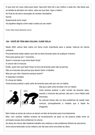 O que tiver em suas mãos para fazer, faça bem feito dê o seu melhor a cada dia, não deixe que
as tarefas te afundem em rotina, cada vez que fizer, faça o melhor.
Ao final do dia terá a sensação de receber resultados!
Sorria!
Experimente sorrir mais!
Irá espalhar alegria e bem estar a todos ao seu redor!
Fonte: https://www.ddsonline.com.br
164 - VOCÊ SÓ TEM UMA COLUNA. CUIDE DELA!
Neste DDS vamos falar sobre um tema muito importante para a saúde, trata-se da coluna
vertebral.
Provavelmente todos sabem que não se deve levantar peso de qualquer maneira.
Pare para pensar por 1 momento…
Quem é músculo é que deve fazer força!
A coluna não é músculo.
Então, quem tem que fazer força na hora de levantar peso são as pernas.
São os músculos das pernas que devem fazer o trabalho.
Mas por que não o fazemos sempre assim?
A resposta é simples:
É a força do hábito.
Você precisa praticar o jeito certo de levantar peso até que vire um hábito.
Até que o jeito certo de fazer vire um hábito.
Você precisa praticar o jeito correto de levantar peso,
usando o músculo das pernas, até que o novo hábito está
dominado.
As colunas fracas são um dos problemas de saúde mais
comuns, principalmente a medida que a idade for
chegando.
Nem todas as dores de coluna se devem ao fato de levantar peso incorretamente.
Mas, com certeza, hábitos errados de levantamento de peso ou de postura estão entre as
principais causas dos problemas na coluna.
As dores de coluna dão bastante trabalho aos médicos e são problemas difíceis de solucionar.
Uma coluna lesionada nunca voltará a ser tão boa como era antes do dano.
 