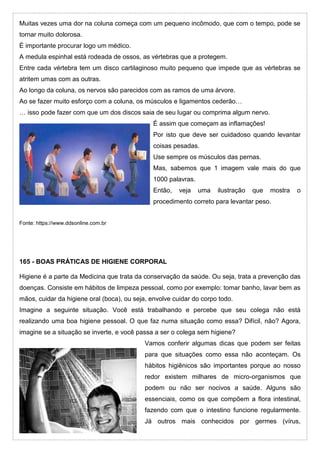 Muitas vezes uma dor na coluna começa com um pequeno incômodo, que com o tempo, pode se
tornar muito dolorosa.
É importante procurar logo um médico.
A medula espinhal está rodeada de ossos, as vértebras que a protegem.
Entre cada vértebra tem um disco cartilaginoso muito pequeno que impede que as vértebras se
atritem umas com as outras.
Ao longo da coluna, os nervos são parecidos com as ramos de uma árvore.
Ao se fazer muito esforço com a coluna, os músculos e ligamentos cederão…
… isso pode fazer com que um dos discos saia de seu lugar ou comprima algum nervo.
É assim que começam as inflamações!
Por isto que deve ser cuidadoso quando levantar
coisas pesadas.
Use sempre os músculos das pernas.
Mas, sabemos que 1 imagem vale mais do que
1000 palavras.
Então, veja uma ilustração que mostra o
procedimento correto para levantar peso.
Fonte: https://www.ddsonline.com.br
165 - BOAS PRÁTICAS DE HIGIENE CORPORAL
Higiene é a parte da Medicina que trata da conservação da saúde. Ou seja, trata a prevenção das
doenças. Consiste em hábitos de limpeza pessoal, como por exemplo: tomar banho, lavar bem as
mãos, cuidar da higiene oral (boca), ou seja, envolve cuidar do corpo todo.
Imagine a seguinte situação. Você está trabalhando e percebe que seu colega não está
realizando uma boa higiene pessoal. O que faz numa situação como essa? Difícil, não? Agora,
imagine se a situação se inverte, e você passa a ser o colega sem higiene?
Vamos conferir algumas dicas que podem ser feitas
para que situações como essa não aconteçam. Os
hábitos higiênicos são importantes porque ao nosso
redor existem milhares de micro-organismos que
podem ou não ser nocivos a saúde. Alguns são
essenciais, como os que compõem a flora intestinal,
fazendo com que o intestino funcione regularmente.
Já outros mais conhecidos por germes (vírus,
 