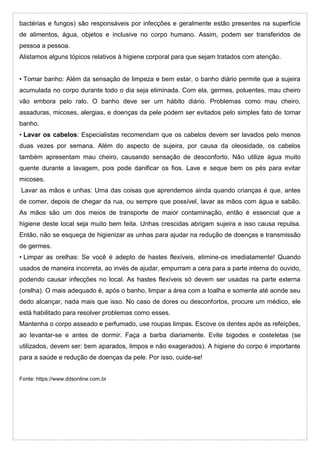 bactérias e fungos) são responsáveis por infecções e geralmente estão presentes na superfície
de alimentos, água, objetos e inclusive no corpo humano. Assim, podem ser transferidos de
pessoa a pessoa.
Alistamos alguns tópicos relativos à higiene corporal para que sejam tratados com atenção.
• Tomar banho: Além da sensação de limpeza e bem estar, o banho diário permite que a sujeira
acumulada no corpo durante todo o dia seja eliminada. Com ela, germes, poluentes, mau cheiro
vão embora pelo ralo. O banho deve ser um hábito diário. Problemas como mau cheiro,
assaduras, micoses, alergias, e doenças da pele podem ser evitados pelo simples fato de tomar
banho.
• Lavar os cabelos: Especialistas recomendam que os cabelos devem ser lavados pelo menos
duas vezes por semana. Além do aspecto de sujeira, por causa da oleosidade, os cabelos
também apresentam mau cheiro, causando sensação de desconforto. Não utilize água muito
quente durante a lavagem, pois pode danificar os fios. Lave e seque bem os pés para evitar
micoses.
Lavar as mãos e unhas: Uma das coisas que aprendemos ainda quando crianças é que, antes
de comer, depois de chegar da rua, ou sempre que possível, lavar as mãos com água e sabão.
As mãos são um dos meios de transporte de maior contaminação, então é essencial que a
higiene deste local seja muito bem feita. Unhas crescidas abrigam sujeira e isso causa repulsa.
Então, não se esqueça de higienizar as unhas para ajudar na redução de doenças e transmissão
de germes.
• Limpar as orelhas: Se você é adepto de hastes flexíveis, elimine-os imediatamente! Quando
usados de maneira incorreta, ao invés de ajudar, empurram a cera para a parte interna do ouvido,
podendo causar infecções no local. As hastes flexíveis só devem ser usadas na parte externa
(orelha). O mais adequado é, após o banho, limpar a área com a toalha e somente até aonde seu
dedo alcançar, nada mais que isso. No caso de dores ou desconfortos, procure um médico, ele
está habilitado para resolver problemas como esses.
Mantenha o corpo asseado e perfumado, use roupas limpas. Escove os dentes após as refeições,
ao levantar-se e antes de dormir. Faça a barba diariamente. Evite bigodes e costeletas (se
utilizados, devem ser: bem aparados, limpos e não exagerados). A higiene do corpo é importante
para a saúde e redução de doenças da pele. Por isso, cuide-se!
Fonte: https://www.ddsonline.com.br
 