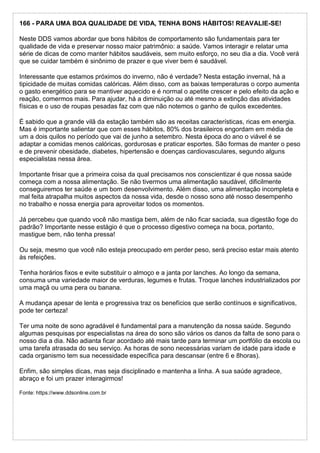166 - PARA UMA BOA QUALIDADE DE VIDA, TENHA BONS HÁBITOS! REAVALIE-SE!
Neste DDS vamos abordar que bons hábitos de comportamento são fundamentais para ter
qualidade de vida e preservar nosso maior patrimônio: a saúde. Vamos interagir e relatar uma
série de dicas de como manter hábitos saudáveis, sem muito esforço, no seu dia a dia. Você verá
que se cuidar também é sinônimo de prazer e que viver bem é saudável.
Interessante que estamos próximos do inverno, não é verdade? Nesta estação invernal, há a
tipicidade de muitas comidas calóricas. Além disso, com as baixas temperaturas o corpo aumenta
o gasto energético para se mantiver aquecido e é normal o apetite crescer e pelo efeito da ação e
reação, comermos mais. Para ajudar, há a diminuição ou até mesmo a extinção das atividades
físicas e o uso de roupas pesadas faz com que não notemos o ganho de quilos excedentes.
É sabido que a grande vilã da estação também são as receitas características, ricas em energia.
Mas é importante salientar que com esses hábitos, 80% dos brasileiros engordam em média de
um a dois quilos no período que vai de junho a setembro. Nesta época do ano o viável é se
adaptar a comidas menos calóricas, gordurosas e praticar esportes. São formas de manter o peso
e de prevenir obesidade, diabetes, hipertensão e doenças cardiovasculares, segundo alguns
especialistas nessa área.
Importante frisar que a primeira coisa da qual precisamos nos conscientizar é que nossa saúde
começa com a nossa alimentação. Se não tivermos uma alimentação saudável, dificilmente
conseguiremos ter saúde e um bom desenvolvimento. Além disso, uma alimentação incompleta e
mal feita atrapalha muitos aspectos da nossa vida, desde o nosso sono até nosso desempenho
no trabalho e nossa energia para aproveitar todos os momentos.
Já percebeu que quando você não mastiga bem, além de não ficar saciada, sua digestão foge do
padrão? Importante nesse estágio é que o processo digestivo começa na boca, portanto,
mastigue bem, não tenha pressa!
Ou seja, mesmo que você não esteja preocupado em perder peso, será preciso estar mais atento
às refeições.
Tenha horários fixos e evite substituir o almoço e a janta por lanches. Ao longo da semana,
consuma uma variedade maior de verduras, legumes e frutas. Troque lanches industrializados por
uma maçã ou uma pera ou banana.
A mudança apesar de lenta e progressiva traz os benefícios que serão contínuos e significativos,
pode ter certeza!
Ter uma noite de sono agradável é fundamental para a manutenção da nossa saúde. Segundo
algumas pesquisas por especialistas na área do sono são vários os danos da falta de sono para o
nosso dia a dia. Não adianta ficar acordado até mais tarde para terminar um portfólio da escola ou
uma tarefa atrasada do seu serviço. As horas de sono necessárias variam de idade para idade e
cada organismo tem sua necessidade específica para descansar (entre 6 e 8horas).
Enfim, são simples dicas, mas seja disciplinado e mantenha a linha. A sua saúde agradece,
abraço e foi um prazer interagirmos!
Fonte: https://www.ddsonline.com.br
 