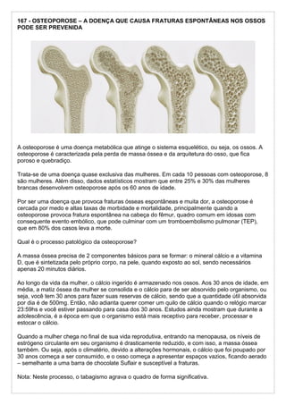 167 - OSTEOPOROSE – A DOENÇA QUE CAUSA FRATURAS ESPONTÂNEAS NOS OSSOS
PODE SER PREVENIDA
A osteoporose é uma doença metabólica que atinge o sistema esquelético, ou seja, os ossos. A
osteoporose é caracterizada pela perda de massa óssea e da arquitetura do osso, que fica
poroso e quebradiço.
Trata-se de uma doença quase exclusiva das mulheres. Em cada 10 pessoas com osteoporose, 8
são mulheres. Além disso, dados estatísticos mostram que entre 25% e 30% das mulheres
brancas desenvolvem osteoporose após os 60 anos de idade.
Por ser uma doença que provoca fraturas ósseas espontâneas e muita dor, a osteoporose é
cercada por medo e altas taxas de morbidade e mortalidade, principalmente quando a
osteoporose provoca fratura espontânea na cabeça do fêmur, quadro comum em idosas com
consequente evento embólico, que pode culminar com um tromboembolismo pulmonar (TEP),
que em 80% dos casos leva a morte.
Qual é o processo patológico da osteoporose?
A massa óssea precisa de 2 componentes básicos para se formar: o mineral cálcio e a vitamina
D, que é sintetizada pelo próprio corpo, na pele, quando exposto ao sol, sendo necessários
apenas 20 minutos diários.
Ao longo da vida da mulher, o cálcio ingerido é armazenado nos ossos. Aos 30 anos de idade, em
média, a matiz óssea da mulher se consolida e o cálcio para de ser absorvido pelo organismo, ou
seja, você tem 30 anos para fazer suas reservas de cálcio, sendo que a quantidade útil absorvida
por dia é de 500mg. Então, não adianta querer comer um quilo de cálcio quando o relógio marcar
23:59hs e você estiver passando para casa dos 30 anos. Estudos ainda mostram que durante a
adolescência, é a época em que o organismo está mais receptivo para receber, processar e
estocar o cálcio.
Quando a mulher chega no final de sua vida reprodutiva, entrando na menopausa, os níveis de
estrógeno circulante em seu organismo é drasticamente reduzido, e com isso, a massa óssea
também. Ou seja, após o climatério, devido a alterações hormonais, o cálcio que foi poupado por
30 anos começa a ser consumido, e o osso começa a apresentar espaços vazios, ficando aerado
– semelhante a uma barra de chocolate Suflair e susceptível a fraturas.
Nota: Neste processo, o tabagismo agrava o quadro de forma significativa.
 