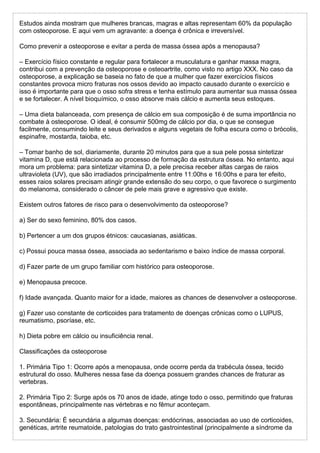 Estudos ainda mostram que mulheres brancas, magras e altas representam 60% da população
com osteoporose. E aqui vem um agravante: a doença é crônica e irreversível.
Como prevenir a osteoporose e evitar a perda de massa óssea após a menopausa?
– Exercício físico constante e regular para fortalecer a musculatura e ganhar massa magra,
contribui com a prevenção da osteoporose e osteoartrite, como visto no artigo XXX. No caso da
osteoporose, a explicação se baseia no fato de que a mulher que fazer exercícios físicos
constantes provoca micro fraturas nos ossos devido ao impacto causado durante o exercício e
isso é importante para que o osso sofra stress e tenha estímulo para aumentar sua massa óssea
e se fortalecer. A nível bioquímico, o osso absorve mais cálcio e aumenta seus estoques.
– Uma dieta balanceada, com presença de cálcio em sua composição é de suma importância no
combate à osteoporose. O ideal, é consumir 500mg de cálcio por dia, o que se consegue
facilmente, consumindo leite e seus derivados e alguns vegetais de folha escura como o brócolis,
espinafre, mostarda, taioba, etc.
– Tomar banho de sol, diariamente, durante 20 minutos para que a sua pele possa sintetizar
vitamina D, que está relacionada ao processo de formação da estrutura óssea. No entanto, aqui
mora um problema: para sintetizar vitamina D, a pele precisa receber altas cargas de raios
ultravioleta (UV), que são irradiados principalmente entre 11:00hs e 16:00hs e para ter efeito,
esses raios solares precisam atingir grande extensão do seu corpo, o que favorece o surgimento
do melanoma, considerado o câncer de pele mais grave e agressivo que existe.
Existem outros fatores de risco para o desenvolvimento da osteoporose?
a) Ser do sexo feminino, 80% dos casos.
b) Pertencer a um dos grupos étnicos: caucasianas, asiáticas.
c) Possui pouca massa óssea, associada ao sedentarismo e baixo índice de massa corporal.
d) Fazer parte de um grupo familiar com histórico para osteoporose.
e) Menopausa precoce.
f) Idade avançada. Quanto maior for a idade, maiores as chances de desenvolver a osteoporose.
g) Fazer uso constante de corticoides para tratamento de doenças crônicas como o LUPUS,
reumatismo, psoríase, etc.
h) Dieta pobre em cálcio ou insuficiência renal.
Classificações da osteoporose
1. Primária Tipo 1: Ocorre após a menopausa, onde ocorre perda da trabécula óssea, tecido
estrutural do osso. Mulheres nessa fase da doença possuem grandes chances de fraturar as
vertebras.
2. Primária Tipo 2: Surge após os 70 anos de idade, atinge todo o osso, permitindo que fraturas
espontâneas, principalmente nas vértebras e no fêmur aconteçam.
3. Secundária: É secundária a algumas doenças: endócrinas, associadas ao uso de corticoides,
genéticas, artrite reumatoide, patologias do trato gastrointestinal (principalmente a síndrome da
 