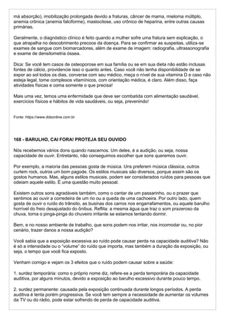 má absorção), imobilização prolongada devido a fraturas, câncer de mama, mieloma múltiplo,
anemia crônica (anemia falciforme), mastocitose, uso crônico de heparina, entre outras causas
primárias.
Geralmente, o diagnóstico clínico é feito quando a mulher sofre uma fratura sem explicação, o
que atrapalha no descobrimento precoce da doença. Para se confirmar as suspeitas, utiliza-se
exames de sangue com biomarcadores, além de exame de imagem: radiografia, ultrassonografia
e exame de densitometria óssea.
Dica: Se você tem casos de osteoporose em sua família ou se em sua dieta não estão inclusas
fontes de cálcio, providencie isso o quanto antes. Caso você não tenha disponibilidade de se
expor ao sol todos os dias, converse com seu médico, meça o nível de sua vitamina D e caso não
esteja legal, tome complexos vitamínicos, com orientação médica, é claro. Além disso, faça
atividades físicas e coma somente o que precisa!
Mais uma vez, temos uma enfermidade que deve ser combatida com alimentação saudável,
exercícios físicos e hábitos de vida saudáveis, ou seja, prevenindo!
Fonte: https://www.ddsonline.com.br
168 - BARULHO, CAI FORA! PROTEJA SEU OUVIDO
Nós recebemos vários dons quando nascemos. Um deles, é a audição, ou seja, nossa
capacidade de ouvir. Entretanto, não conseguimos escolher que sons queremos ouvir.
Por exemplo, a maioria das pessoas gosta de música. Uns preferem música clássica, outros
curtem rock, outros um bom pagode. Os estilos musicais são diversos, porque assim são os
gostos humanos. Mas, alguns estilos musicais, podem ser considerados ruídos para pessoas que
odeiam aquele estilo. É uma questão muito pessoal.
Existem outros sons agradáveis também, como o cantar de um passarinho, ou o prazer que
sentimos ao ouvir a corredeira de um rio ou a queda de uma cachoeira. Por outro lado, quem
gosta de ouvir o ruído do trânsito, as businas dos carros nos engarrafamentos, ou aquele barulho
horrível do freio desajustado do ônibus. Reflita: a mesma água que traz o som prazeroso da
chuva, torna o pinga-pinga do chuveiro irritante se estamos tentando dormir.
Bem, e no nosso ambiente de trabalho, que sons podem nos irritar, nos incomodar ou, no pior
cenário, trazer danos a nossa audição?
Você sabia que a exposição excessiva ao ruído pode causar perda na capacidade auditiva? Não
é só a intensidade ou o “volume” do ruído que importa, mas também a duração da exposição, ou
seja, o tempo que você fica exposto.
Venham comigo e vejam os 3 efeitos que o ruído podem causar sobre a saúde:
1. surdez temporária: como o próprio nome diz, refere-se a perda temporária da capacidade
auditiva, por alguns minutos, devido a exposição ao barulho excessivo durante pouco tempo.
2. surdez permanente: causada pela exposição continuada durante longos períodos. A perda
auditiva é lenta porém progressiva. Se você tem sempre a necessidade de aumentar os volumes
da TV ou do rádio, pode estar sofrendo de perda de capacidade auditiva.
 