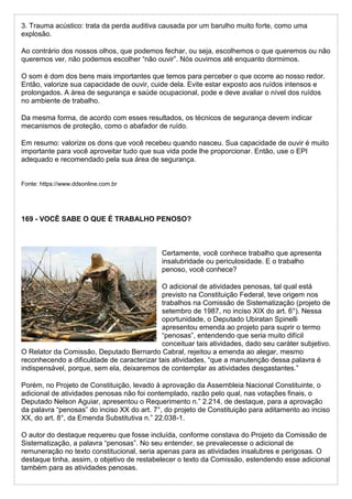 3. Trauma acústico: trata da perda auditiva causada por um barulho muito forte, como uma
explosão.
Ao contrário dos nossos olhos, que podemos fechar, ou seja, escolhemos o que queremos ou não
queremos ver, não podemos escolher “não ouvir”. Nós ouvimos até enquanto dormimos.
O som é dom dos bens mais importantes que temos para perceber o que ocorre ao nosso redor.
Então, valorize sua capacidade de ouvir, cuide dela. Evite estar exposto aos ruídos intensos e
prolongados. A área de segurança e saúde ocupacional, pode e deve avaliar o nível dos ruídos
no ambiente de trabalho.
Da mesma forma, de acordo com esses resultados, os técnicos de segurança devem indicar
mecanismos de proteção, como o abafador de ruído.
Em resumo: valorize os dons que você recebeu quando nasceu. Sua capacidade de ouvir é muito
importante para você aproveitar tudo que sua vida pode lhe proporcionar. Então, use o EPI
adequado e recomendado pela sua área de segurança.
Fonte: https://www.ddsonline.com.br
169 - VOCÊ SABE O QUE É TRABALHO PENOSO?
Certamente, você conhece trabalho que apresenta
insalubridade ou periculosidade. E o trabalho
penoso, você conhece?
O adicional de atividades penosas, tal qual está
previsto na Constituição Federal, teve origem nos
trabalhos na Comissão de Sistematização (projeto de
setembro de 1987, no inciso XIX do art. 6°). Nessa
oportunidade, o Deputado Ubiratan Spinelli
apresentou emenda ao projeto para suprir o termo
“penosas”, entendendo que seria muito difícil
conceituar tais atividades, dado seu caráter subjetivo.
O Relator da Comissão, Deputado Bernardo Cabral, rejeitou a emenda ao alegar, mesmo
reconhecendo a dificuldade de caracterizar tais atividades, “que a manutenção dessa palavra é
indispensável, porque, sem ela, deixaremos de contemplar as atividades desgastantes.”
Porém, no Projeto de Constituição, levado à aprovação da Assembleia Nacional Constituinte, o
adicional de atividades penosas não foi contemplado, razão pelo qual, nas votações finais, o
Deputado Nelson Aguiar, apresentou o Requerimento n.” 2.214, de destaque, para a aprovação
da palavra “penosas” do inciso XX do art. 7°, do projeto de Constituição para aditamento ao inciso
XX, do art. 8°, da Emenda Substitutiva n.” 22.038-1.
O autor do destaque requereu que fosse incluída, conforme constava do Projeto da Comissão de
Sistematização, a palavra “penosas”. No seu entender, se prevalecesse o adicional de
remuneração no texto constitucional, seria apenas para as atividades insalubres e perigosas. O
destaque tinha, assim, o objetivo de restabelecer o texto da Comissão, estendendo esse adicional
também para as atividades penosas.
 