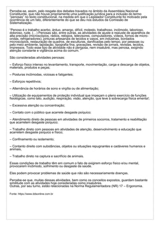Percebe-se, assim, pelo resgate dos debates travados no âmbito da Assembleia Nacional
Constituinte, que não houve propriamente uma justificação jurídica para a inclusão do termo
“penosas” no texto constitucional, na medida em que o Legislador Constituinte foi motivado pela
ocorrência de um fato, diferentemente do que se deu nos estudos da Comissão de
Sistematização.
“Penoso é o trabalho acerbo, árduo, amargo, difícil, molesto, trabalhoso, incômodo, laborioso,
doloroso, rude. (…) Penosas são, entre outras, as atividades de ajuste e reaiuste de aparelhos de
alta precisão (microscópios, rádios, relógios, televisores, computadores, vídeos, fornos de micro-
ondas, refrigeradores), pinturas artesanais de tecidos e vasos, em indústrias, bordados
microscópios, restauração de quadros, de esculturas, danificadas pelo tempo, por pessoas ou
pelo meio ambiente, lapidação, tipografia fina, gravações, revisão de jornais, revistas, tecidos,
impressos. Todo esse tipo de atividade não é perigosa, nem insalubre, mas penosa, exigindo
atenção constante e vigilância acima do comum. ”
São consideradas atividades penosas:
– Esforço físico intenso no levantamento, transporte, movimentação, carga e descarga de objetos,
materiais, produtos e peças;
– Posturas incômodas, viciosas e fatigantes;
– Esforços repetitivos;
– Alternância de horários de sono e virgília ou de alimentação;
– Utilização de equipamentos de proteção individual que impeçam o pleno exercício de funções
fisiológicas, como tato, audição, respiração, visão, atenção, que leve à sobrecarga física ementa!;
– Excessiva atenção ou concentração;
– Contato com o público que acarrete desgaste psíquico;
– Atendimento direto de pessoas em atividades de primeiros socorros, tratamento e reabilitação
que acarretem desgaste psíquico;
– Trabalho direto com pessoas em atividades de atenção, desenvolvimento e educação que
acarretem desgaste psíquico e físico;
– Confinamento ou isolamento;
– Contanto direito com substâncias, objetos ou situações repugnantes e cadáveres humanos e
animais,
– Trabalho direto na captura e sacrifício de animais.
Essas condições de trabalho têm em comum o fato de exigirem esforço físico e/ou mental,
provocarem incômodo, sofrimento ou desgaste da saúde.
Elas podem provocar problemas de saúde que não são necessariamente doenças.
Percebe-se que, muitas dessas atividades, bem como os conceitos expostos, guardam bastante
similitude com as atividades hoje consideradas como insalubres.
Outras, por seu turno, estão relacionadas na Norma Regulamentadora (NR) 17 – Ergonomia.
Fonte: https://www.ddsonline.com.br
 